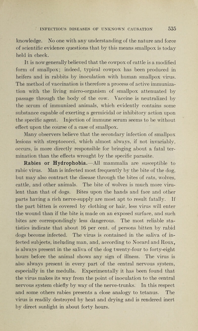 knowledge. No one with any understanding of the nature and force of scientific evidence questions that by this means smallpox is today held in check. It is now generally believed that the cowpox of cattle is a modified form of smallpox; indeed, typical cowpox has been produced in heifers and in rabbits by inoculation with human smallpox virus. The method of vaccination is therefore a process of active immuniza¬ tion with the living micro-organism of smallpox attenuated by passage through the body of the cow. Vaccine is neutralized by the serum of immunized animals, which evidently contains some substance capable of exerting a germicidal or inhibitory action upon the specific agent. Injection of immune serum seems to be without effect upon the course of a case of smallpox. Many observers believe that the secondary infection of smallpox lesions with streptococci, which almost always, if not invariably, occurs, is more directly responsible for bringing about a fatal ter¬ mination than the effects wrought by the specific parasite. Rabies or Hydrophobia.—All mammalia are susceptible to rabic virus. Man is infected most frequently by the bite of the dog, but may also contract the disease through the bites of cats, wolves, cattle, and other animals. The bite of wolves is much more viru¬ lent than that of dogs. Bites upon the hands and face and other parts having a rich nerve-supply are most apt to result fatally. If the part bitten is covered by clothing or hair, less virus will enter the wound than if the bite is made on an exposed surface, and such bites are correspondingly less dangerous. The most reliable sta¬ tistics indicate that about 16 per cent, of persons bitten by rabid dogs become infected. The virus is contained in the saliva of in¬ fected subjects, including man, and, according to Nocard and Roux, is always present in the saliva of the dog twenty-four to forty-eight hours before the animal shows any sign of illness. The virus is aiso always present in every part of the central nervous system, especially in the medulla. Experimentally it has been found that the virus makes its way from the point of inoculation to the central nervous system chiefly by way of the nerve-trunks. In this respect and some others rabies presents a close analogy to tetanus. The virus is readily destroyed by heat and drying and is rendered inert by direct sunlight in about forty hours.