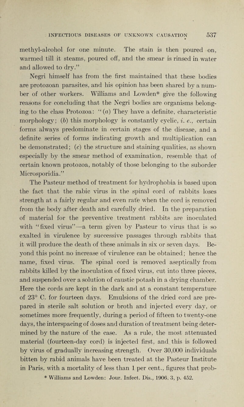 methyl-alcohol for one minute. The stain is then poured on, warmed till it steams, poured off, and the smear is rinsed in water and allowed to dry.” Negri himself has from the first maintained that these bodies are protozoan parasites, and his opinion has been shared by a num¬ ber of other workers. Williams and Lowden* give the following reasons for concluding that the Negri bodies are organisms belong¬ ing to the class Protozoa: “ (a) They have a definite, characteristic morphology; (6) this morphology is constantly cyclic, i. e., certain forms always predominate in certain stages of the disease, and a definite series of forms indicating growth and multiplication can be demonstrated; (c) the structure and staining qualities, as shown especially by the smear method of examination, resemble that of certain known protozoa, notably of those belonging to the suborder Microsporidia.” The Pasteur method of treatment for hydrophobia is based upon the fact that the rabic virus in the spinal cord of rabbits loses strength at a fairly regular and even rate when the cord is removed from the body after death and carefully dried. In the preparation of material for the preventive treatment rabbits are inoculated with “ fixed virus”—a term given by Pasteur to virus that is so exalted in virulence by successive passages through rabbits that it will produce the death of these animals in six or seven days. Be¬ yond this point no increase of virulence can be obtained; hence the name, fixed virus. The spinal cord is removed aseptically from rabbits killed by the inoculation of fixed virus, cut into three pieces, and suspended over a solution of caustic potash in a drying chamber. Here the cords are kept in the dark and at a constant temperature of 23° C. for fourteen days. Emulsions of the dried cord are pre¬ pared in sterile salt solution or broth and injected every day, or sometimes more frequently, during a period of fifteen to twenty-one days, the interspacing of doses and duration of treatment being deter¬ mined by the nature of the case. As a rule, the most attenuated material (fourteen-day cord) is injected first, and this is followed by virus of gradually increasing strength. Over 30,000 individuals bitten by rabid animals have been treated at the Pasteur Institute in Paris, with a mortality of less than 1 per cent., figures that prob- * Williams and Lowden: Jour. Infect. Dis., 1906, 3, p. 452.