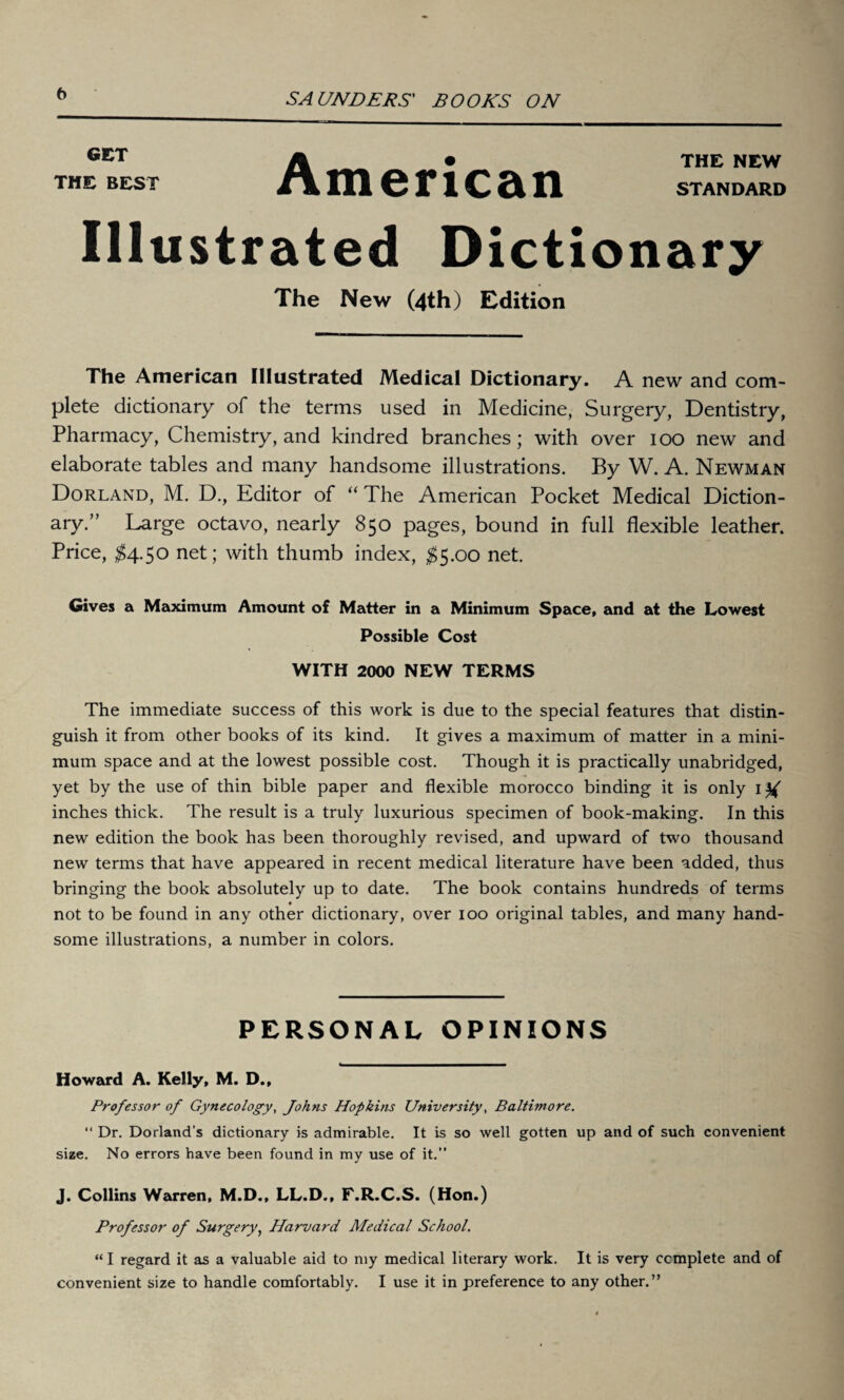 t) GET THE BEST American THE NEW STANDARD Illustrated Dictionary The New (4th) Edition The American Illustrated Medical Dictionary. A new and com¬ plete dictionary of the terms used in Medicine, Surgery, Dentistry, Pharmacy, Chemistry, and kindred branches ; with over ioo new and elaborate tables and many handsome illustrations. By W. A. Newman Dorland, M. D., Editor of “ The American Pocket Medical Diction¬ ary.” Large octavo, nearly 850 pages, bound in full flexible leather. Price, $4.50 net; with thumb index, $5.00 net. Gives a Maximum Amount of Matter in a Minimum Space, and at the Lowest Possible Cost WITH 2000 NEW TERMS The immediate success of this work is due to the special features that distin¬ guish it from other books of its kind. It gives a maximum of matter in a mini¬ mum space and at the lowest possible cost. Though it is practically unabridged, yet by the use of thin bible paper and flexible morocco binding it is only ltf inches thick. The result is a truly luxurious specimen of book-making. In this new edition the book has been thoroughly revised, and upward of two thousand new terms that have appeared in recent medical literature have been added, thus bringing the book absolutely up to date. The book contains hundreds of terms not to be found in any other dictionary, over 100 original tables, and many hand¬ some illustrations, a number in colors. PERSONAL OPINIONS Howard A. Kelly, M. D., Professor of Gynecology, Johns Hopkins University, Baltimore. “ Dr. Dorland’s dictionary is admirable. It is so well gotten up and of such convenient size. No errors have been found in my use of it.” J. Collins Warren, M.D., LL.D., F.R.C.S. (Hon.) Professor of Surgery, Harvard Medical School. “ I regard it as a valuable aid to my medical literary work. It is very complete and of
