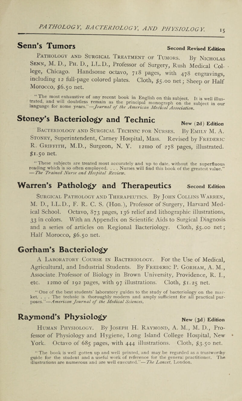 PATHOLOGY, BACTERIOLOGY, AND PHYSIOLOGY. 15 Scnn S Tumors Second Revised Edition Pathology and Surgical Treatment of Tumors. By Nicholas Senn, M. D., Ph. D., LL.D., Professor of Surgery, Rush Medical Col- Chicago. Handsome octavo, J18 pages, with 478 engravings, including 12 full-page colored plates. Cloth, $5.00 net; Sheep or Half Morocco, $6.50 net. “ The most exhaustive of any recent book in English on this subject. It is well illus¬ trated, and will doubtless remain as the principal monograph on the subject in our language for some years .—Journal of the American Medical Association Stoney’s Bacteriology and Technic New (2d) Edition Bacteriology and Surgical Technic for Nurses. By Emily M. A. Stoney, Superintendent, Carney Hospital, Mass. Revised by Frederic R. Griffith, M.D., Surgeon, N. Y. i2tno of 278 pages, illustrated. $1.50 net. “These subjects are treated most accurately and up to date, without the superfluous reading which is so often employed. . . . Nurses will find this book of the greatest value. — The Trained Nurse and Hospital Review. Warren’s Pathology and Therapeutics Second Edition Surgical Pathology and Therapeutics. By John Collins Warren, M. D., LL.D., F. R. C. S. (Hon.), Professor of Surgery, Harvard Med¬ ical School. Octavo, 873 pages, 136 relief and lithographic illustrations, 33 in colors. With an Appendix on Scientific Aids to Surgical Diagnosis and a series of articles on Regional Bacteriology. Cloth, $5.00 net; Half Morocco, $6.50 net. Gorham’s Bacteriology A Laboratory Course in Bacteriology. For the Use of Medical, Agricultural, and Industrial Students. By Frederic P. Gorham, A. M., Associate Professor of Biology in Brown University, Providence, R. I., etc. i2mo of 192 pages, with 97 illustrations. Cloth, $1.25 net. “ One of the best students’ laboratory guides to the study of bacteriology on the mar¬ ket. . . . The technic is thoroughly modern and amply sufficient for all practical pur¬ poses.—American Journal of the Medical Sciences. Raymond’s Physiology New (3d) Edition Human Physiology. By Joseph H. Raymond, A. M., M. D., Pro¬ fessor of Physiology and Hygiene, Long Island College Hospital, New York. Octavo of 685 pages, with 444 illustrations. Cloth, $3.50 net. “ The book is well gotten up and well printed, and may be regarded as a trustworthy guide for the student and a useful work of reference for the genera: practitioner. The illustrations are numerous and are well executed.—The Lancet, London.