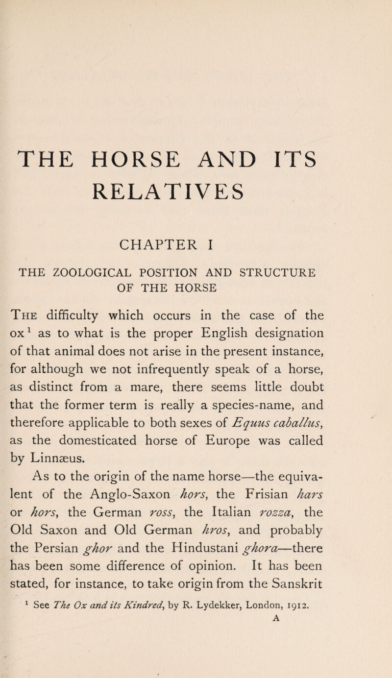 THE HORSE AND ITS RELATIVES CHAPTER I THE ZOOLOGICAL POSITION AND STRUCTURE OF THE HORSE The difficulty which occurs in the case of the ox1 as to what is the proper English designation of that animal does not arise in the present instance, for although we not infrequently speak of a horse, as distinct from a mare, there seems little doubt that the former term is really a species-name, and therefore applicable to both sexes of Equus caballus, as the domesticated horse of Europe was called by Linnaeus. As to the origin of the name horse—the equiva¬ lent of the Anglo-Saxon hors, the Frisian bars or hors, the German ross, the Italian rozza, the Old Saxon and Old German hrosy and probably the Persian ghor and the Hindustani ghora—there has been some difference of opinion. It has been stated, for instance, to take origin from the Sanskrit 1 See The Ox and its Kindred, by R. Lydekker, London, 1912. A