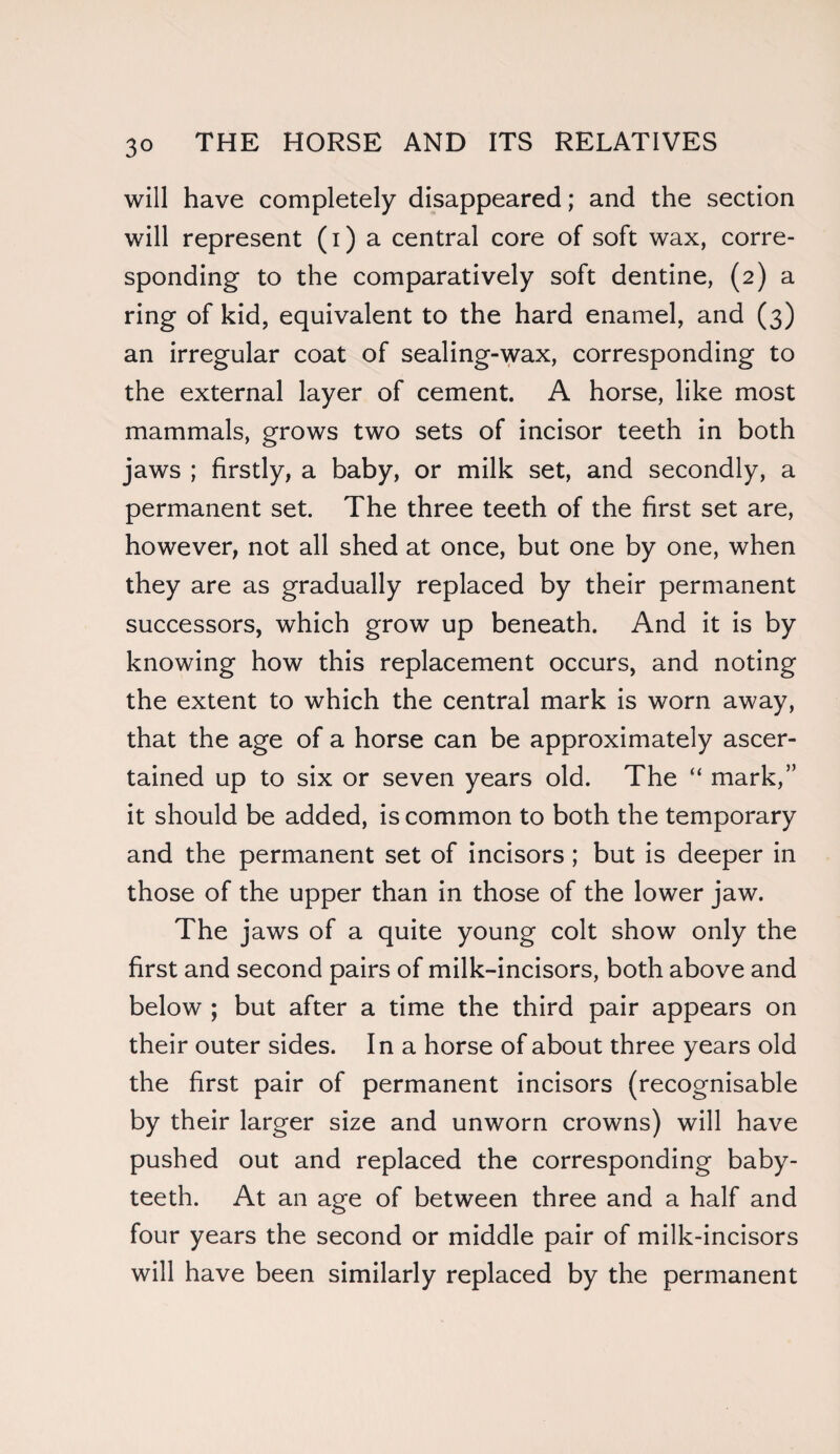 will have completely disappeared; and the section will represent (i) a central core of soft wax, corre¬ sponding to the comparatively soft dentine, (2) a ring of kid, equivalent to the hard enamel, and (3) an irregular coat of sealing-wax, corresponding to the external layer of cement. A horse, like most mammals, grows two sets of incisor teeth in both jaws ; firstly, a baby, or milk set, and secondly, a permanent set. The three teeth of the first set are, however, not all shed at once, but one by one, when they are as gradually replaced by their permanent successors, which grow up beneath. And it is by knowing how this replacement occurs, and noting the extent to which the central mark is worn away, that the age of a horse can be approximately ascer¬ tained up to six or seven years old. The “ mark,” it should be added, is common to both the temporary and the permanent set of incisors; but is deeper in those of the upper than in those of the lower jaw. The jaws of a quite young colt show only the first and second pairs of milk-incisors, both above and below ; but after a time the third pair appears on their outer sides. In a horse of about three years old the first pair of permanent incisors (recognisable by their larger size and unworn crowns) will have pushed out and replaced the corresponding baby- teeth. At an age of between three and a half and four years the second or middle pair of milk-incisors will have been similarly replaced by the permanent