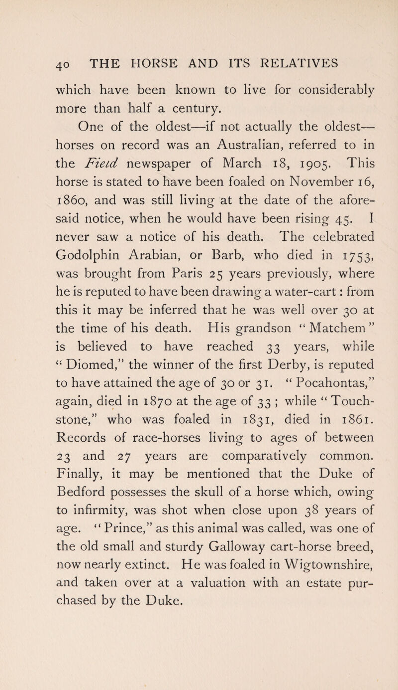 which have been known to live for considerably more than half a century. One of the oldest—if not actually the oldest— horses on record was an Australian, referred to in the Field newspaper of March 18, 1905. This horse is stated to have been foaled on November 16, i860, and was still living at the date of the afore¬ said notice, when he would have been rising 45. I never saw a notice of his death. The celebrated Godolphin Arabian, or Barb, who died in 1753, was brought from Paris 25 years previously, where he is reputed to have been drawing a water-cart: from this it may be inferred that he was well over 30 at the time of his death. His grandson “ Matchem ” is believed to have reached 33 years, while “ Diomed,” the winner of the first Derby, is reputed to have attained the age of 30 or 31. “ Pocahontas,” again, died in 1870 at the age of 33 ; while “ Touch¬ stone,” who was foaled in 1831, died in 1861. Records of race-horses living to ages of between 23 and 27 years are comparatively common. Finally, it may be mentioned that the Duke of Bedford possesses the skull of a horse which, owing to infirmity, was shot when close upon 38 years of age. “ Prince,” as this animal was called, was one of the old small and sturdy Galloway cart-horse breed, now nearly extinct. He was foaled in Wigtownshire, and taken over at a valuation with an estate pur¬ chased by the Duke.