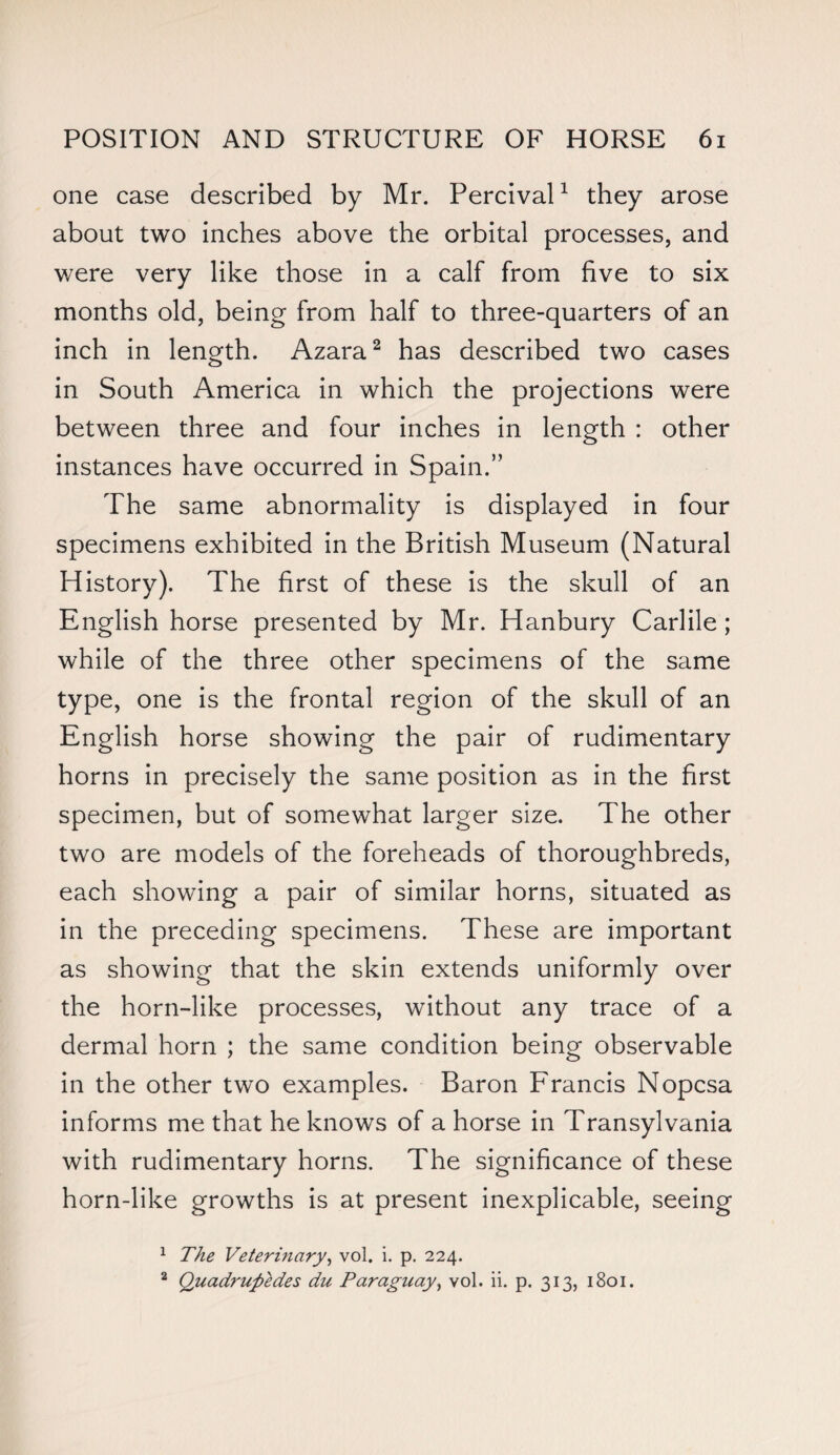 one case described by Mr. Percival1 they arose about two inches above the orbital processes, and were very like those in a calf from five to six months old, being from half to three-quarters of an inch in length. Azara2 has described two cases in South America in which the projections were between three and four inches in length : other instances have occurred in Spain.” The same abnormality is displayed in four specimens exhibited in the British Museum (Natural History). The first of these is the skull of an English horse presented by Mr. Hanbury Carlile ; while of the three other specimens of the same type, one is the frontal region of the skull of an English horse showing the pair of rudimentary horns in precisely the same position as in the first specimen, but of somewhat larger size. The other two are models of the foreheads of thoroughbreds, each showing a pair of similar horns, situated as in the preceding specimens. These are important as showing that the skin extends uniformly over the horn-like processes, without any trace of a dermal horn ; the same condition being observable in the other two examples. Baron Francis Nopcsa informs me that he knows of a horse in Transylvania with rudimentary horns. The significance of these horn-like growths is at present inexplicable, seeing 1 The Veterinary, vol. i. p. 224. 2 Quadrupedes du Paraguay, vol. ii. p. 313, 1801.