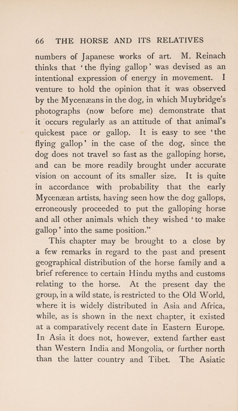 numbers of Japanese works of art. M. Reinach thinks that ‘ the hying gallop ’ was devised as an intentional expression of energy in movement. I venture to hold the opinion that it was observed by the Mycenseans in the dog, in which Muybridge’s photographs (now before me) demonstrate that it occurs regularly as an attitude of that animal’s quickest pace or gallop. It is easy to see ‘the flying gallop ’ in the case of the dog, since the dog does not travel so fast as the galloping horse, and can be more readily brought under accurate vision on account of its smaller size. It is quite in accordance with probability that the early Mycenaean artists, having seen how the dog gallops, erroneously proceeded to put the galloping horse and all other animals which they wished ‘ to make gallop ’ into the same position.” This chapter may be brought to a close by a few remarks in regard to the past and present geographical distribution of the horse family and a brief reference to certain Hindu myths and customs relating to the horse. At the present day the group, in a wild state, is restricted to the Old World, where it is widely distributed in Asia and Africa, while, as is shown in the next chapter, it existed at a comparatively recent date in Eastern Europe. In Asia it does not, however, extend farther east than Western India and Mongolia, or further north than the latter country and Tibet. The Asiatic