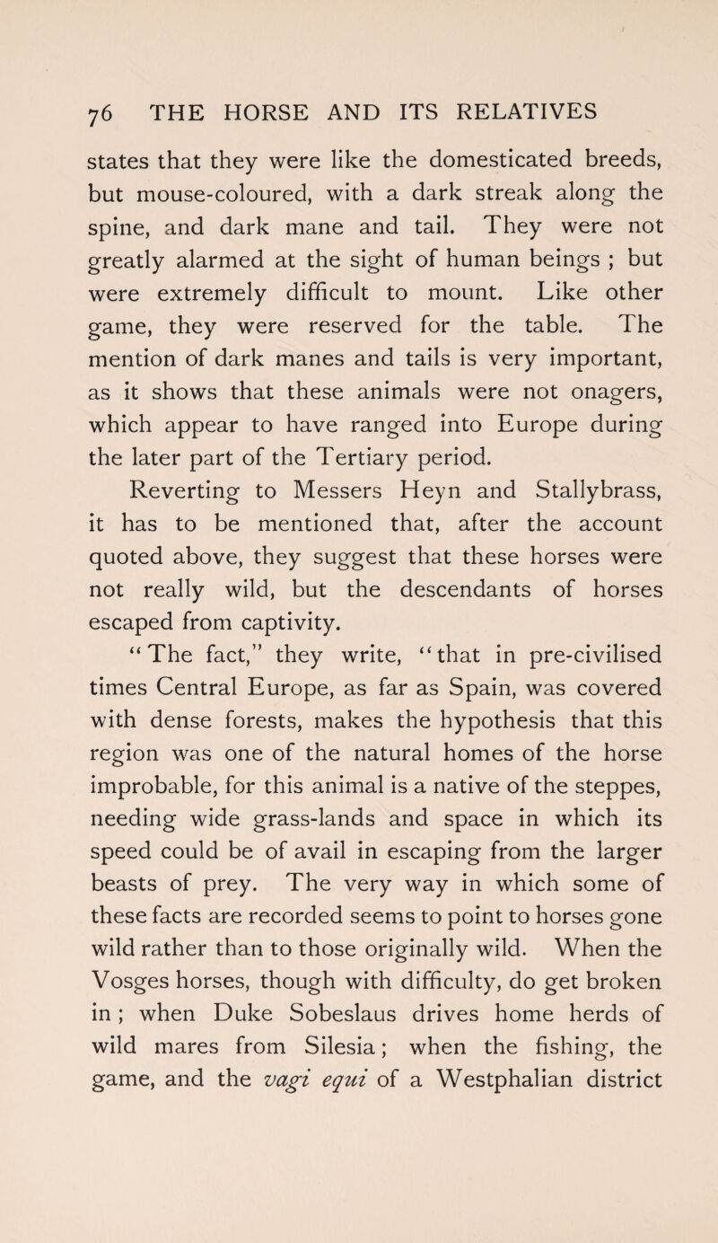 states that they were like the domesticated breeds, but mouse-coloured, with a dark streak along the spine, and dark mane and tail. They were not greatly alarmed at the sight of human beings ; but were extremely difficult to mount. Like other game, they were reserved for the table. The mention of dark manes and tails is very important, as it shows that these animals were not onagers, which appear to have ranged into Europe during the later part of the Tertiary period. Reverting to Messers Heyn and Stallybrass, it has to be mentioned that, after the account quoted above, they suggest that these horses were not really wild, but the descendants of horses escaped from captivity. “The fact,” they write, “that in pre-civilised times Central Europe, as far as Spain, was covered with dense forests, makes the hypothesis that this region was one of the natural homes of the horse improbable, for this animal is a native of the steppes, needing wide grass-lands and space in which its speed could be of avail in escaping from the larger beasts of prey. The very way in which some of these facts are recorded seems to point to horses gone wild rather than to those originally wild. When the Vosges horses, though with difficulty, do get broken in; when Duke Sobeslaus drives home herds of wild mares from Silesia; when the fishing, the game, and the vagi equi of a Westphalian district