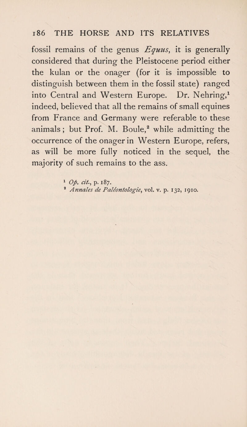 fossil remains of the genus Equus, it is generally considered that during the Pleistocene period either the kulan or the onager (for it is impossible to distinguish between them in the fossil state) ranged into Central and Western Europe. Dr. Nehring,1 indeed, believed that all the remains of small equines from France and Germany were referable to these animals ; but Prof. M. Boule,2 while admitting the occurrence of the onager in Western Europe, refers, as will be more fully noticed in the sequel, the majority of such remains to the ass. 1 Op. cit., p. 187. 2 Annales de Paleontologies vol. v. p. 132, 1910.