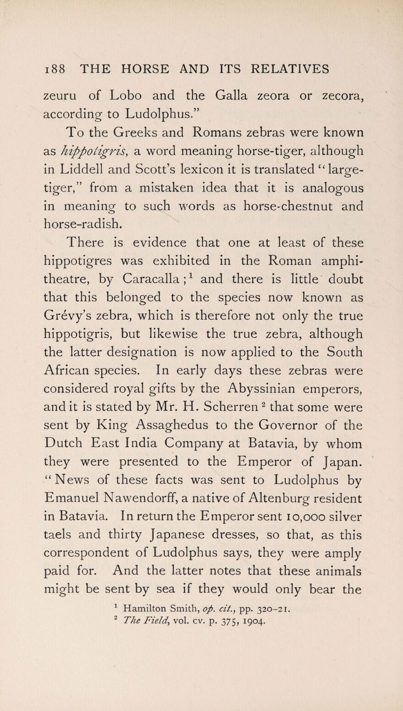 zeuru of Lobo and the Galla zeora or zecora, according to Ludolphus.” To the Greeks and Romans zebras were known as hippoiigris, a word meaning horse-tiger, although in Liddell and Scott’s lexicon it is translated “ large- tiger,” from a mistaken idea that it is analogous in meaning to such words as horse-chestnut and horse-radish. There is evidence that one at least of these hippotigres was exhibited in the Roman amphi¬ theatre, by Caracalla;1 and there is little doubt that this belonged to the species now known as Grevy’s zebra, which is therefore not only the true hippotigris, but likewise the true zebra, although the latter designation is now applied to the South African species. In early days these zebras were considered royal gifts by the Abyssinian emperors, and it is stated by Mr. H. Scherren 2 that some were sent by King Assaghedus to the Governor of the Dutch East India Company at Batavia, by whom they were presented to the Emperor of Japan. “News of these facts was sent to Ludolphus by Emanuel Nawendorff, a native of Altenburg resident in Batavia. In return the Emperor sent 10,000 silver taels and thirty Japanese dresses, so that, as this correspondent of Ludolphus says, they were amply paid for. And the latter notes that these animals might be sent by sea if they would only bear the 1 Hamilton Smith, op. cit., pp. 320-21. 2 The Field., vol. cv. p. 375, 1904.
