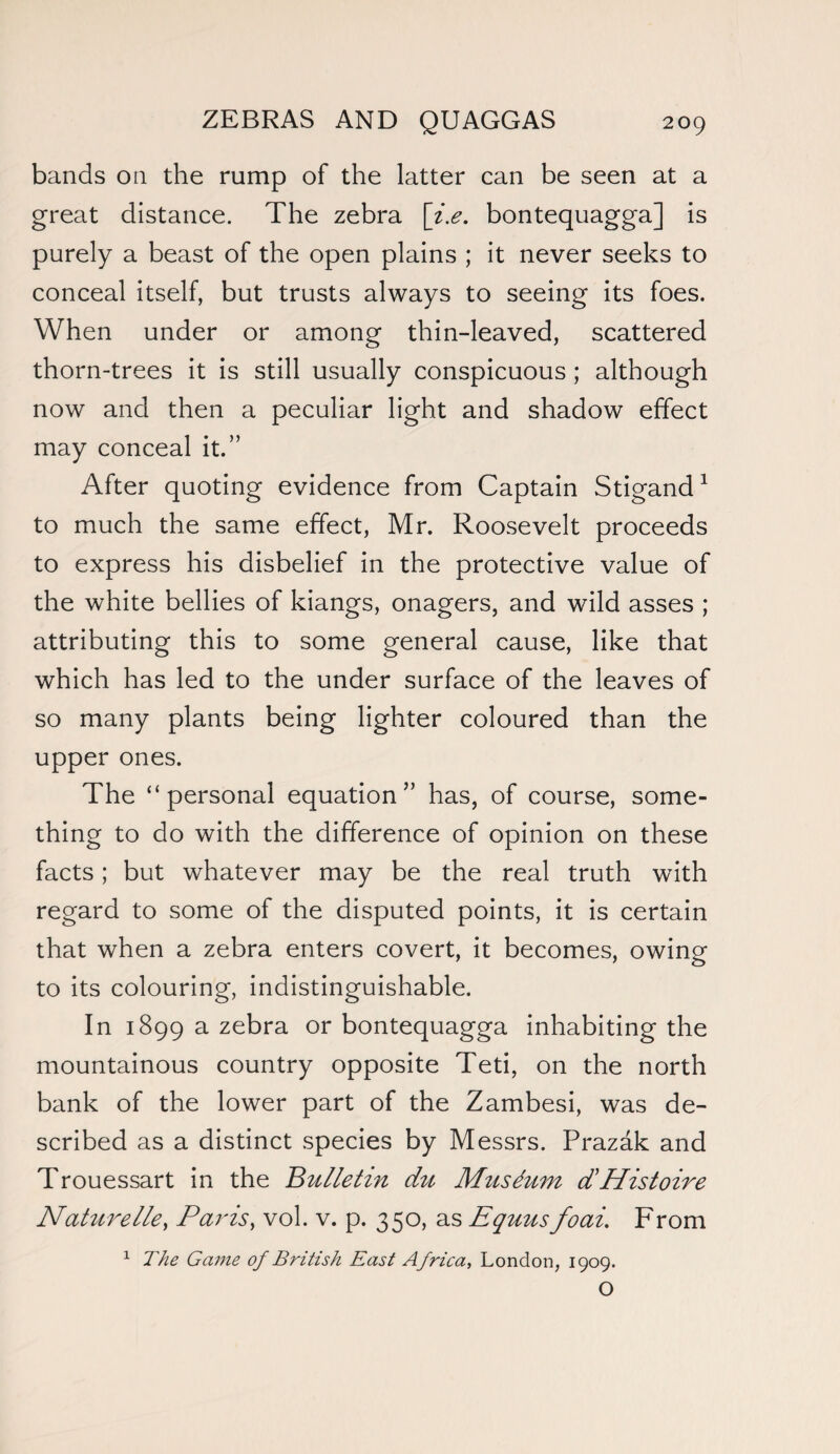 bands on the rump of the latter can be seen at a great distance. The zebra [i.e. bontequagga] is purely a beast of the open plains ; it never seeks to conceal itself, but trusts always to seeing its foes. When under or among thin-leaved, scattered thorn-trees it is still usually conspicuous ; although now and then a peculiar light and shadow effect may conceal it.” After quoting evidence from Captain Stigand1 to much the same effect, Mr. Roosevelt proceeds to express his disbelief in the protective value of the white bellies of kiangs, onagers, and wild asses ; attributing this to some general cause, like that which has led to the under surface of the leaves of so many plants being lighter coloured than the upper ones. The “personal equation” has, of course, some¬ thing to do with the difference of opinion on these facts; but whatever may be the real truth with regard to some of the disputed points, it is certain that when a zebra enters covert, it becomes, owing to its colouring, indistinguishable. In 1899 a zebra or bontequagga inhabiting the mountainous country opposite Teti, on the north bank of the lower part of the Zambesi, was de¬ scribed as a distinct species by Messrs. Prazak and Trouessart in the Bulletin du Mtisdum dHistoire Naturelle, Paris, vol. v. p. 350, as Equusfoai. From 1 The Ga?ne of British East Africa, London, 1909. O