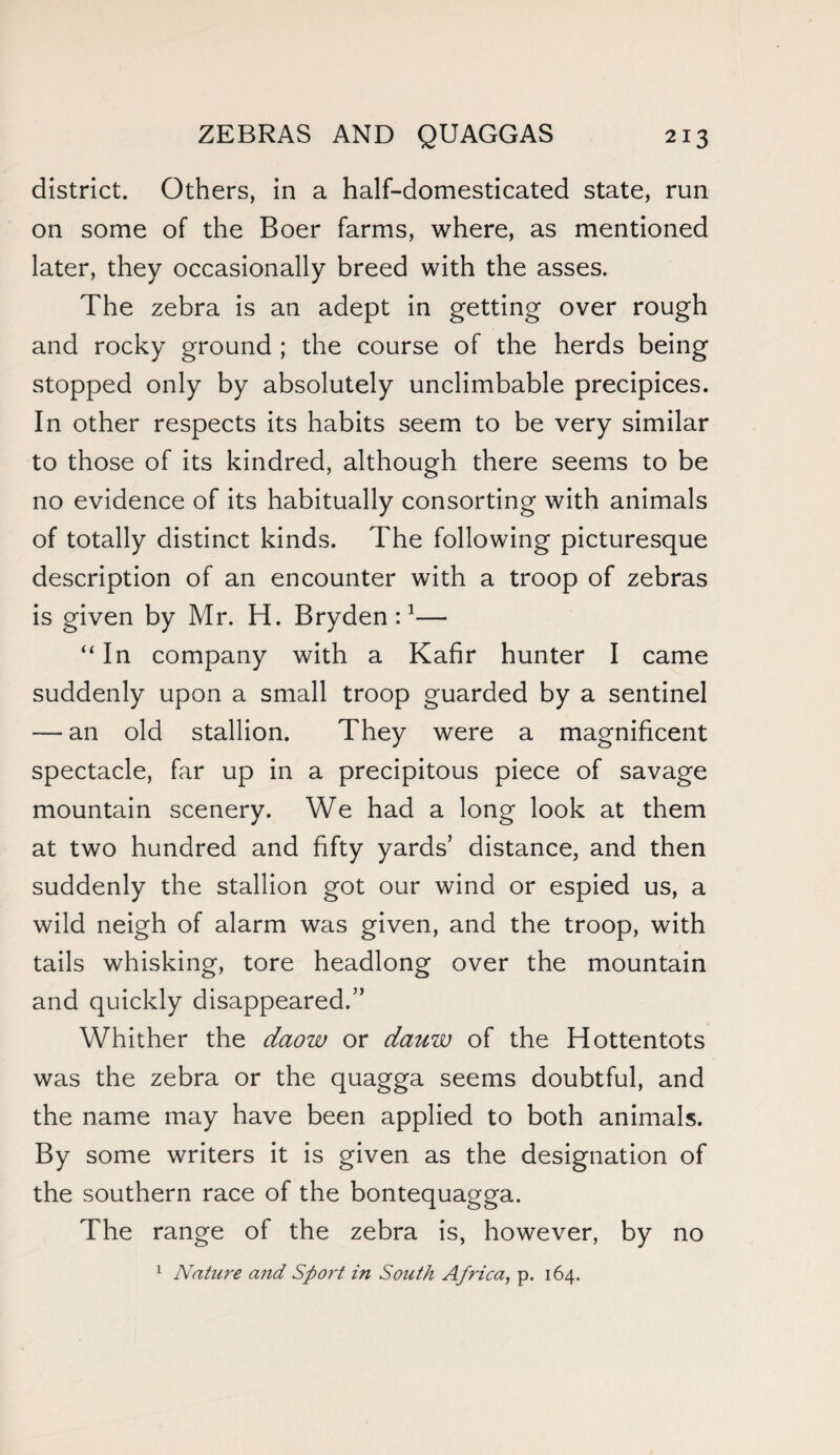 district. Others, in a half-domesticated state, run on some of the Boer farms, where, as mentioned later, they occasionally breed with the asses. The zebra is an adept in getting over rough and rocky ground ; the course of the herds being stopped only by absolutely unclimbable precipices. In other respects its habits seem to be very similar to those of its kindred, although there seems to be no evidence of its habitually consorting with animals of totally distinct kinds. The following picturesque description of an encounter with a troop of zebras is given by Mr. H. Bryden :1— “ In company with a Kafir hunter I came suddenly upon a small troop guarded by a sentinel — an old stallion. They were a magnificent spectacle, far up in a precipitous piece of savage mountain scenery. We had a long look at them at two hundred and fifty yards’ distance, and then suddenly the stallion got our wind or espied us, a wild neigh of alarm was given, and the troop, with tails whisking, tore headlong over the mountain and quickly disappeared.” Whither the daow or dauw of the Hottentots was the zebra or the quagga seems doubtful, and the name may have been applied to both animals. By some writers it is given as the designation of the southern race of the bontequagga. The range of the zebra is, however, by no 1 Nature and Sport in South Africa, p. 164.