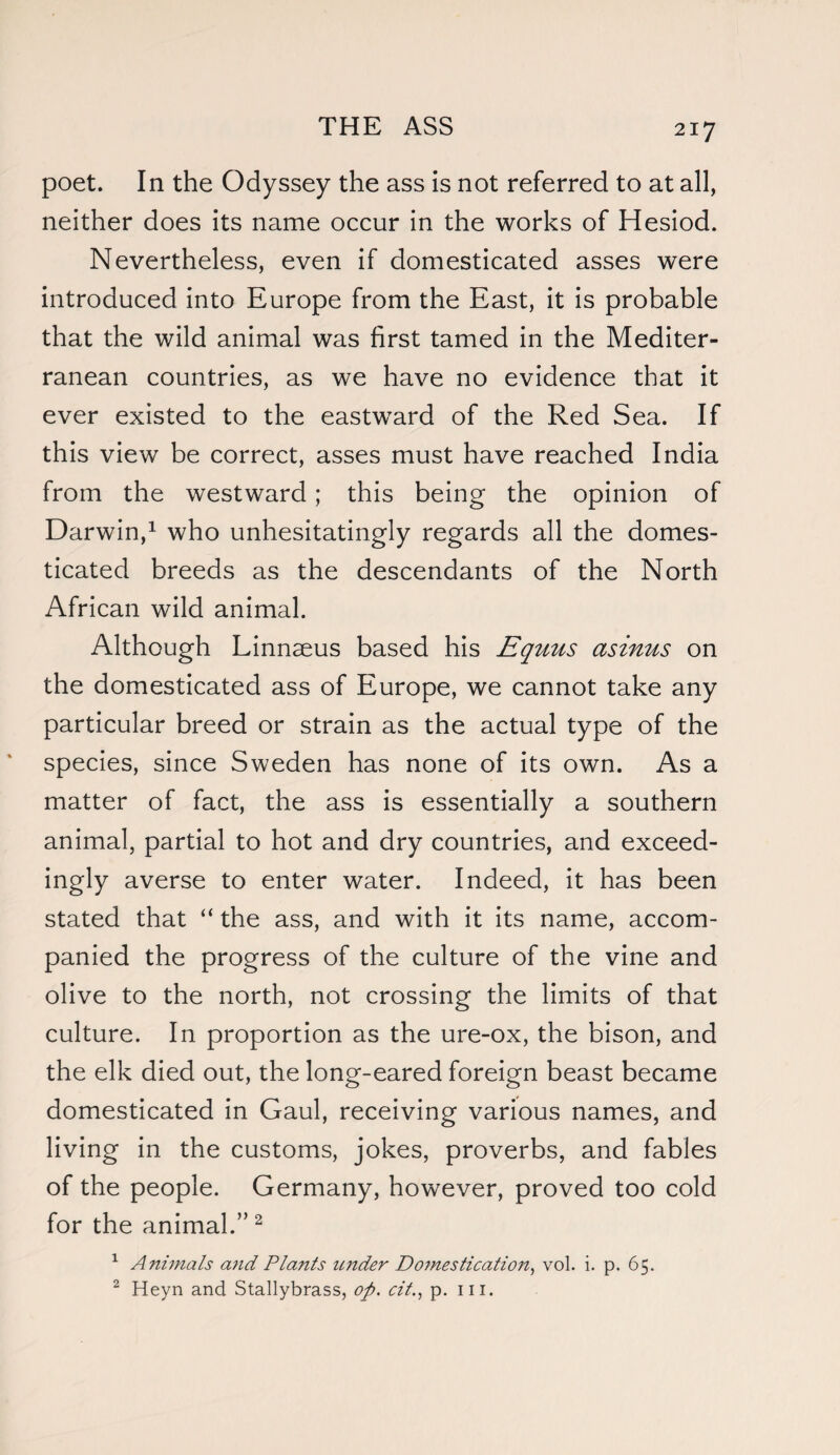 poet. In the Odyssey the ass is not referred to at all, neither does its name occur in the works of Hesiod. Nevertheless, even if domesticated asses were introduced into Europe from the East, it is probable that the wild animal was first tamed in the Mediter¬ ranean countries, as we have no evidence that it ever existed to the eastward of the Red Sea. If this view be correct, asses must have reached India from the westward; this being the opinion of Darwin,1 who unhesitatingly regards all the domes¬ ticated breeds as the descendants of the North African wild animal. Although Linnaeus based his Equus asinus on the domesticated ass of Europe, we cannot take any particular breed or strain as the actual type of the species, since Sweden has none of its own. As a matter of fact, the ass is essentially a southern animal, partial to hot and dry countries, and exceed¬ ingly averse to enter water. Indeed, it has been stated that “ the ass, and with it its name, accom¬ panied the progress of the culture of the vine and olive to the north, not crossing the limits of that culture. In proportion as the ure-ox, the bison, and the elk died out, the long-eared foreign beast became domesticated in Gaul, receiving various names, and living in the customs, jokes, proverbs, and fables of the people. Germany, however, proved too cold for the animal.”2 1 Animals and Plants under Domestication, vol. i. p. 65. 2 Heyn and Stallybrass, op. citp. ill.