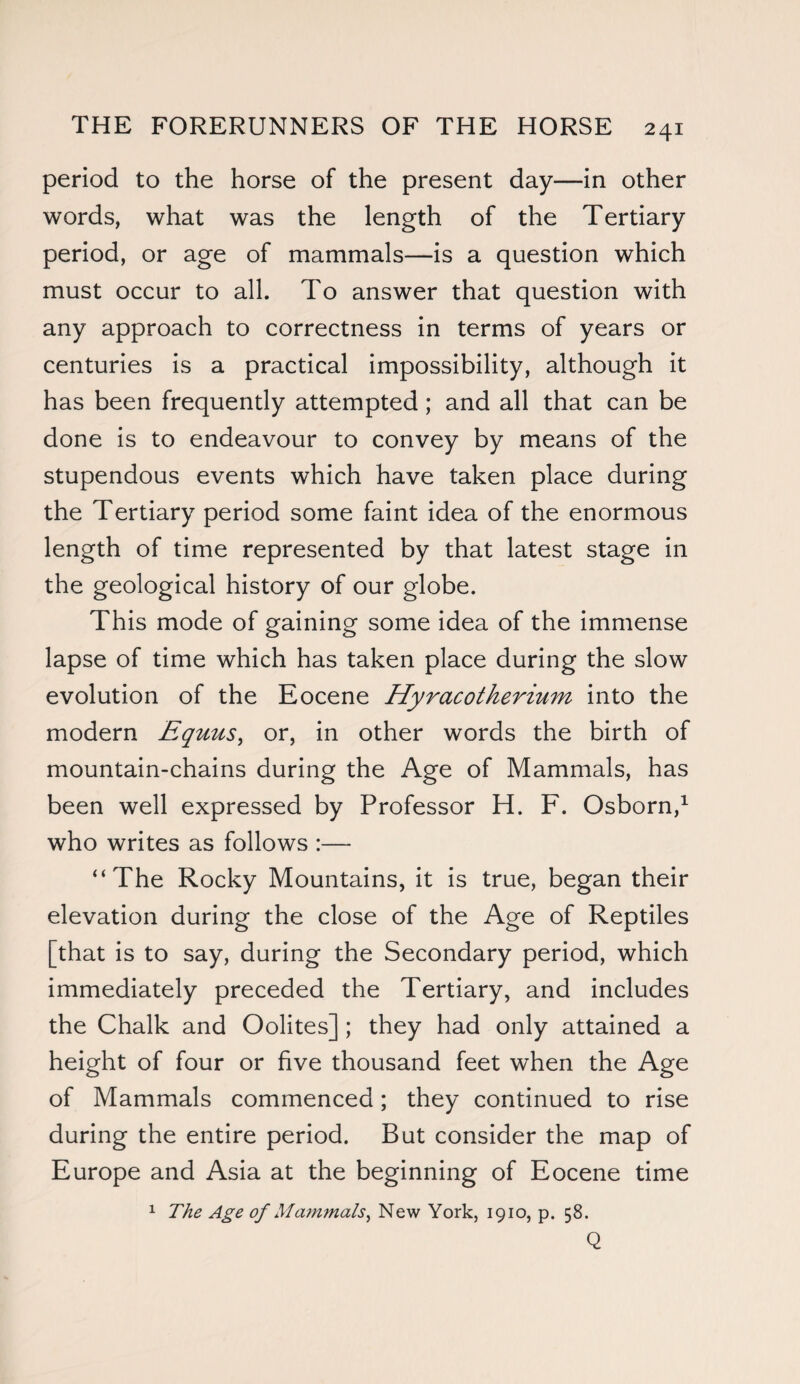 period to the horse of the present day—in other words, what was the length of the Tertiary period, or age of mammals—is a question which must occur to all. To answer that question with any approach to correctness in terms of years or centuries is a practical impossibility, although it has been frequently attempted; and all that can be done is to endeavour to convey by means of the stupendous events which have taken place during the Tertiary period some faint idea of the enormous length of time represented by that latest stage in the geological history of our globe. This mode of gaining some idea of the immense lapse of time which has taken place during the slow evolution of the Eocene Hyracotherium into the modern Equus, or, in other words the birth of mountain-chains during the Age of Mammals, has been well expressed by Professor H. F. Osborn,1 who writes as follows :— “The Rocky Mountains, it is true, began their elevation during the close of the Age of Reptiles [that is to say, during the Secondary period, which immediately preceded the Tertiary, and includes the Chalk and Oolites] ; they had only attained a height of four or five thousand feet when the Age of Mammals commenced; they continued to rise during the entire period. But consider the map of Europe and Asia at the beginning of Eocene time 1 The Age of Mammals, New York, 1910, p. 58. Q