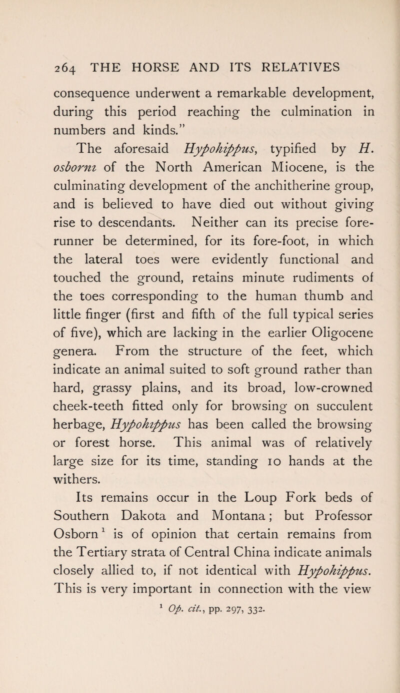 consequence underwent a remarkable development, during this period reaching the culmination in numbers and kinds.” The aforesaid Hypohippus, typified by H. osborni of the North American Miocene, is the culminating development of the anchitherine group, and is believed to have died out without giving rise to descendants. Neither can its precise fore¬ runner be determined, for its fore-foot, in which the lateral toes were evidently functional and touched the ground, retains minute rudiments of the toes corresponding to the human thumb and little finger (first and fifth of the full typical series of five), which are lacking in the earlier Oligocene genera. From the structure of the feet, which indicate an animal suited to soft ground rather than hard, grassy plains, and its broad, low-crowned cheek-teeth fitted only for browsing on succulent herbage, Hypohippus has been called the browsing or forest horse. This animal was of relatively large size for its time, standing 10 hands at the withers. Its remains occur in the Loup Fork beds of Southern Dakota and Montana; but Professor Osborn1 is of opinion that certain remains from the Tertiary strata of Central China indicate animals closely allied to, if not identical with Hypohippus. This is very important in connection with the view 1 Op. tit., pp. 297, 332.