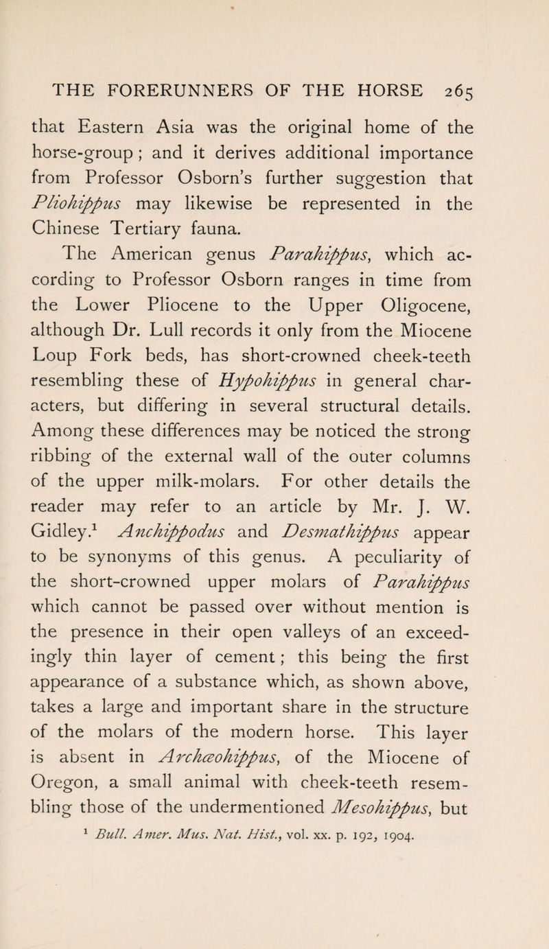 that Eastern Asia was the original home of the horse-group ; and it derives additional importance from Professor Osborn’s further suggestion that Pliohippus may likewise be represented in the Chinese Tertiary fauna. The American genus Parakippus, which ac¬ cording to Professor Osborn ranges in time from the Lower Pliocene to the Upper Oligocene, although Dr. Lull records it only from the Miocene Loup Fork beds, has short-crowned cheek-teeth resembling these of Hypohippus in general char¬ acters, but differing in several structural details. Among these differences may be noticed the strong ribbing of the external wall of the outer columns of the upper milk-molars. For other details the reader may refer to an article by Mr. J. W. Gidley.1 Anckippodus and Desmathippus appear to be synonyms of this genus. A peculiarity of the short-crowned upper molars of Parakippus which cannot be passed over without mention is the presence in their open valleys of an exceed¬ ingly thin layer of cement; this being the first appearance of a substance which, as shown above, takes a large and important share in the structure of the molars of the modern horse. This layer is absent in Archceohippus, of the Miocene of Oregon, a small animal with cheek-teeth resem¬ bling those of the undermentioned Mesohippus, but 1 Bull. Amer. Mus. Nat. Hist., vol. xx. p. 192, 1904.