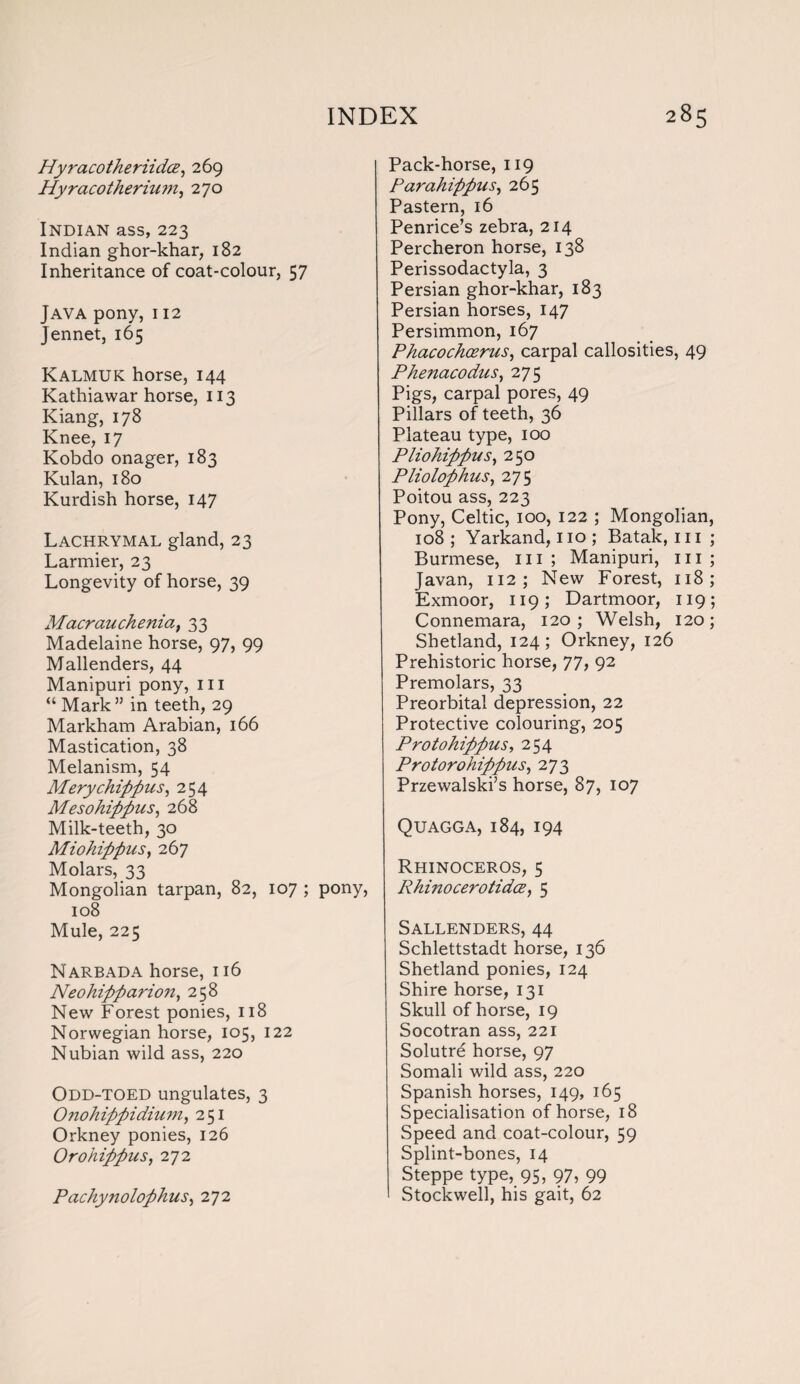 Hyracotheriidce, 269 Hyracotherium, 270 Indian ass, 223 Indian ghor-khar, 182 Inheritance of coat-colour, 57 Java pony, 112 Jennet, 165 Kalmuk horse, 144 Kathiawar horse, 113 Kiang, 178 Knee, 17 Kobdo onager, 183 Kulan, 180 Kurdish horse, 147 Lachrymal gland, 23 Larmier, 23 Longevity of horse, 39 Macrauchenia, 33 Madelaine horse, 97, 99 Mallenders, 44 Manipuri pony, in “ Mark” in teeth, 29 Markham Arabian, 166 Mastication, 38 Melanism, 54 Mery chip fins, 254 Mesohififius, 268 Milk-teeth, 30 MiohifipiiSy 267 Molars, 33 Mongolian tarpan, 82, 107 ; pony, 108 Mule, 225 Narbada horse, 116 Neohififiavion, 258 New Forest ponies, 118 Norwegian horse, 105, 122 Nubian wild ass, 220 Odd-toed ungulates, 3 Onohififiidiuniy 251 Orkney ponies, 126 OrohififiuSy 272 PachynolofihuSy 272 Pack-horse, 119 Parahifipusy 265 Pastern, 16 Penrice’s zebra, 214 Percheron horse, 138 Perissodactyla, 3 Persian ghor-khar, 183 Persian horses, 147 Persimmon, 167 PhacochoeruSy carpal callosities, 49 PhenacoduSy 275 Pigs, carpal pores, 49 Pillars of teeth, 36 Plateau type, 100 PliohififiuSy 250 PliolofihiiSy 275 Poitou ass, 223 Pony, Celtic, 100, 122 ; Mongolian 108; Yarkand, no; Batak, in Burmese, in ; Manipuri, in Javan, 112; New Forest, 118 Exmoor, 119; Dartmoor, 119 Connemara, 120 ; Welsh, 120 Shetland, 124; Orkney, 126 Prehistoric horse, 77, 92 Premolars, 33 Preorbital depression, 22 Protective colouring, 205 Protohififius, 254 ProtorohififiuSy 273 Przewalski’s horse, 87, 107 Quagga, 184, 194 Rhinoceros, 5 RhinocerotidcBy 5 Sallenders, 44 Schlettstadt horse, 136 Shetland ponies, 124 Shire horse, 131 Skull of horse, 19 Socotran ass, 221 Solutre horse, 97 Somali wild ass, 220 Spanish horses, 149, 165 Specialisation of horse, 18 Speed and coat-colour, 59 Splint-bones, 14 Steppe type, 95, 97, 99 Stockwell, his gait, 62