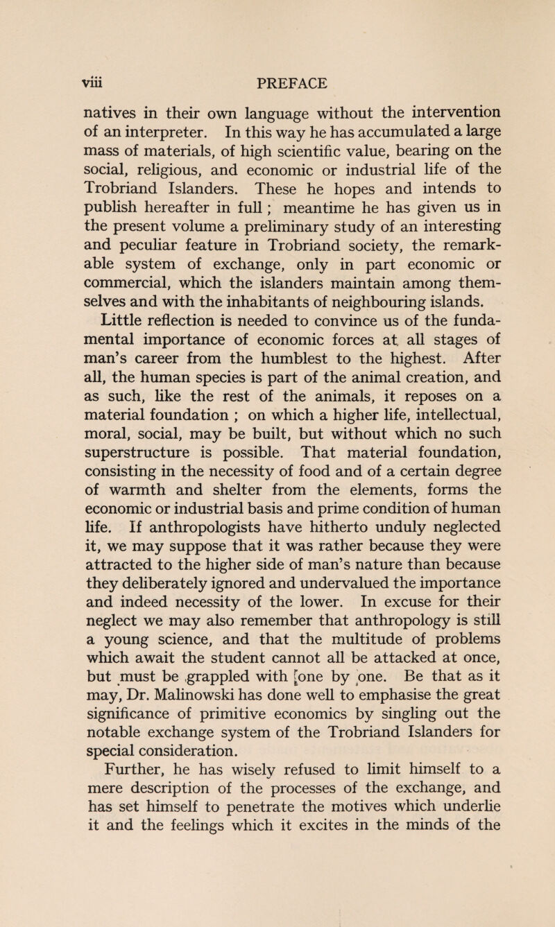 4 « • natives in their own language without the intervention of an interpreter. In this way he has accumulated a large mass of materials, of high scientific value, bearing on the social, religious, and economic or industrial life of the Trobriand Islanders. These he hopes and intends to publish hereafter in full; meantime he has given us in the present volume a preliminary study of an interesting and peculiar feature in Trobriand society, the remark¬ able system of exchange, only in part economic or commercial, which the islanders maintain among them¬ selves and with the inhabitants of neighbouring islands. Little reflection is needed to convince us of the funda¬ mental importance of economic forces at. all stages of man’s career from the humblest to the highest. After all, the human species is part of the animal creation, and as such, like the rest of the animals, it reposes on a material foundation ; on which a higher life, intellectual, moral, social, may be built, but without which no such superstructure is possible. That material foundation, consisting in the necessity of food and of a certain degree of warmth and shelter from the elements, forms the economic or industrial basis and prime condition of human life. If anthropologists have hitherto unduly neglected it, we may suppose that it was rather because they were attracted to the higher side of man’s nature than because they deliberately ignored and undervalued the importance and indeed necessity of the lower. In excuse for their neglect we may also remember that anthropology is still a young science, and that the multitude of problems which await the student cannot all be attacked at once, but must be grappled with [one by one. Be that as it may, Dr. Malinowski has done well to emphasise the great significance of primitive economics by singling out the notable exchange system of the Trobriand Islanders for special consideration. Further, he has wisely refused to limit himself to a mere description of the processes of the exchange, and has set himself to penetrate the motives which underlie it and the feelings which it excites in the minds of the