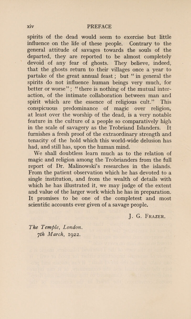 spirits of the dead would seem to exercise but little influence on the life of these people. Contrary to the general attitude of savages towards the souls of the departed, they are reported to be almost completely devoid of any fear of ghosts. They believe, indeed, that the ghosts return to their villages once a year to partake of the great annual feast; but “ in general the spirits do not influence human beings very much, for better or worse” ; “there is nothing of the mutual inter¬ action, of the intimate collaboration between man and spirit which are the essence of religious cult.” This conspicuous predominance of magic over religion, at least over the worship of the dead, is a very notable feature in the culture of a people so comparatively high in the scale of savagery as the Trobriand Islanders. It furnishes a fresh proof of the extraordinary strength and tenacity of the hold which this world-wide delusion has had, and still has, upon the human mind. We shall doubtless learn much as to the relation of magic and religion among the Trobrianders from the full report of Dr. Malinowski’s researches in the islands. From the patient observation which he has devoted to a single institution, and from the wealth of details with which he has illustrated it, we may judge of the extent and value of the larger work which he has in preparation. It promises to be one of the completest and most scientific accounts ever given of a savage people. The Temple, London, yth March, 1922. J. G. Frazer.