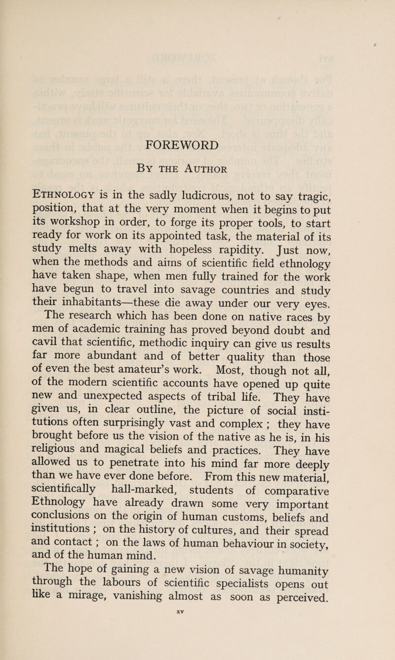 By the Author Ethnology is in the sadly ludicrous, not to say tragic, position, that at the very moment when it begins to put its workshop in order, to forge its proper tools, to start ready for work on its appointed task, the material of its study melts away with hopeless rapidity. Just now, when the methods and aims of scientific field ethnology have taken shape, when men fully trained for the work have begun to travel into savage countries and study their inhabitants—these die away under our very eyes. The research which has been done on native races by men of academic training has proved beyond doubt and cavil that scientific, methodic inquiry can give us results far more abundant and of better quality than those of even the best amateur’s work. Most, though not all, of the modern scientific accounts have opened up quite new and unexpected aspects of tribal life. They have given us, in clear outline, the picture of social insti¬ tutions often surprisingly vast and complex ; they have brought before us the vision of the native as he is, in his religious and magical beliefs and practices. They have allowed us to penetrate into his mind far more deeply than we have ever done before. From this new material, scientifically hall-marked, students of comparative Ethnology have already drawn some very important conclusions on the origin of human customs, beliefs and institutions ; on the history of cultures, and their spread and contact; on the laws of human behaviour in society, and of the human mind. The hope of gaining a new vision of savage humanity through the labours of scientific specialists opens out like a mirage, vanishing almost as soon as perceived.