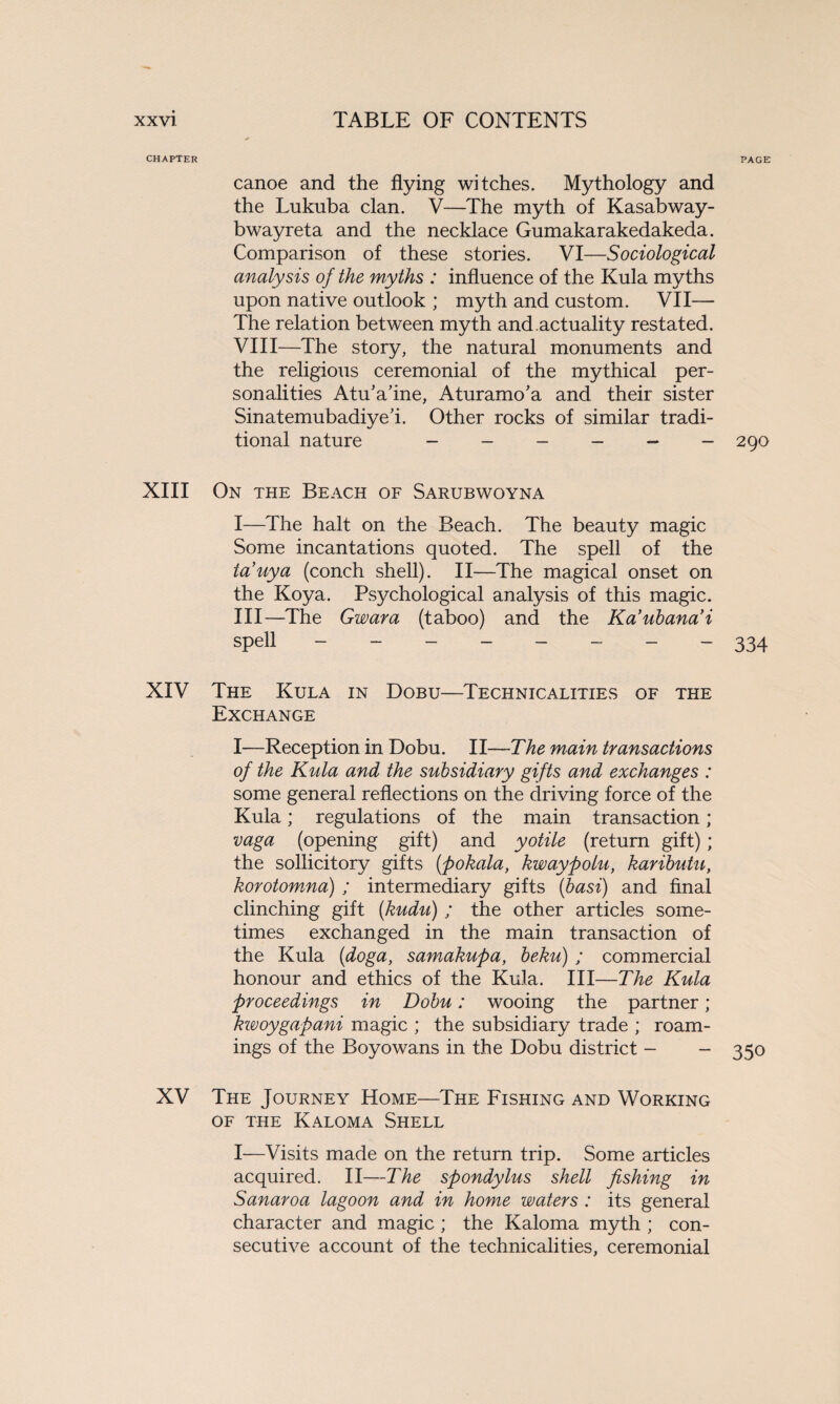 CHAPTER PAGE canoe and the flying witches. Mythology and the Lukuba clan. V—The myth of Kasabway- bwayreta and the necklace Gumakarakedakeda. Comparison of these stories. VI—Sociological analysis of the myths : influence of the Kula myths upon native outlook ; myth and custom. VII— The relation between myth and.actuality restated. VIII—The story, the natural monuments and the religious ceremonial of the mythical per¬ sonalities AtuVine, Aturamo’a and their sister SinatemubadiyeT Other rocks of similar tradi¬ tional nature - - - - — - 290 XIII On the Beach of Sarubwoyna I—The halt on the Beach. The beauty magic Some incantations quoted. The spell of the iauya (conch shell). II—The magical onset on the Koya. Psychological analysis of this magic. Ill—The Gwara (taboo) and the Ka’ubana’i spell - -- -- -- - 334 XIV The Kula in Dobu—Technicalities of the Exchange I—Reception in Dobu. II—The main transactions of the Kula and the subsidiary gifts and exchanges : some general reflections on the driving force of the Kula; regulations of the main transaction; vaga (opening gift) and yotile (return gift); the sollicitory gifts (pokala, kwaypolu, kaributu, korotomna) ; intermediary gifts (basi) and final clinching gift (kudu) ; the other articles some¬ times exchanged in the main transaction of the Kula (doga, samakupa, beku) ; commercial honour and ethics of the Kula. Ill—The Kula proceedings in Dobu: wooing the partner; kwoygapani magic ; the subsidiary trade ; roam¬ ings of the Boyowans in the Dobu district - - 350 XV The Journey Home—The Fishing and Working OF THE KALOMA SHELL I—Visits made on the return trip. Some articles acquired. II—The spondylus shell fishing in Sanaroa lagoon and in home waters : its general character and magic ; the Kaloma myth ; con¬ secutive account of the technicalities, ceremonial