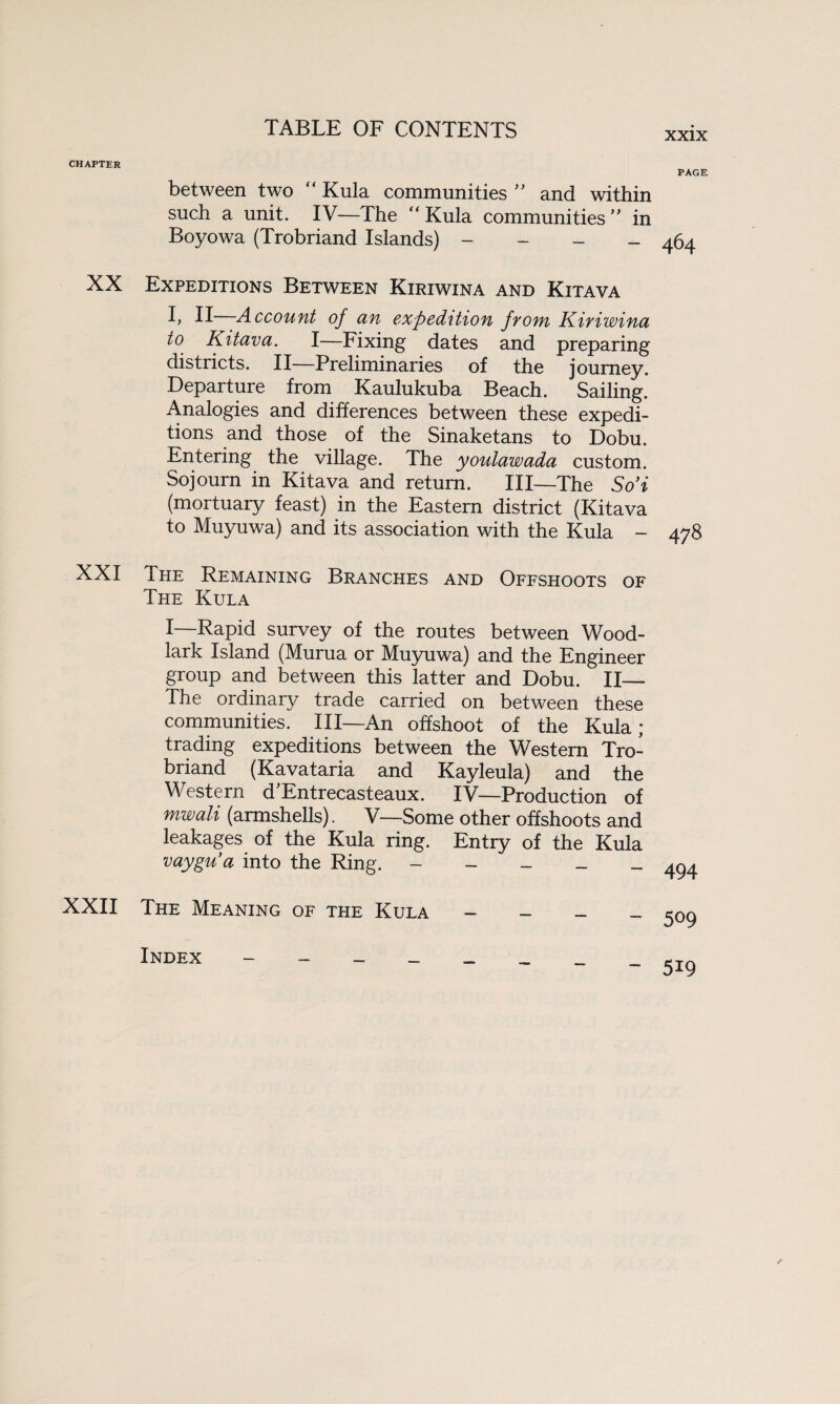 XXIX CHAPTER XX XXI XXII between two “ Kula communities ” and within such a unit. IV—The Kula communities” in Boyowa (Trobriand Islands) - Expeditions Between Kiriwina and Kitava I> II Account of an expedition from Kiriwina to Kitava. I—Fixing dates and preparing districts. II—Preliminaries of the journey. Departure from Kaulukuba Beach. Sailing. Analogies and differences between these expedi¬ tions and those of the Sinaketans to Dobu. Entering the village. The youlawada custom. Sojourn in Kitava and return. Ill—The So’i (mortuary feast) in the Eastern district (Kitava to Muyuwa) and its association with the Kula - The Remaining Branches and Offshoots of The Kula I—Rapid survey of the routes between Wood¬ lark Island (Murua or Muyuwa) and the Engineer group and between this latter and Dobu. II— The ordinary trade carried on between these communities. Ill—An offshoot of the Kula; trading expeditions between the Western Tro¬ briand (Kavataria and Kayleula) and the Western d’Entrecasteaux. IV—Production of mwali (armshells). V—Some other offshoots and leakages of the Kula ring. Entry of the Kula vaygu’a into the Ring. - The Meaning of the Kula - Index - - - _ _ PAGE 464 478 494 509 519