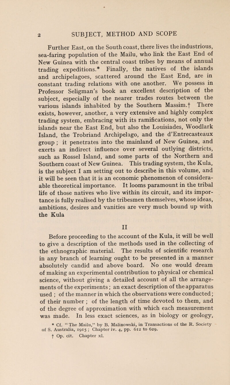 Further East, on the South coast, there lives the industrious, sea-faring population of the Mailu, who link the East End of New Guinea with the central coast tribes by means of annual trading expeditions.* Finally, the natives of the islands and archipelagoes, scattered around the East End, are in constant trading relations with one another. We possess in Professor Seligman's book an excellent description of the subject, especially of the nearer trades routes between the various islands inhabited by the Southern Massim.f There exists, however, another, a very extensive and highly complex trading system, embracing with its ramifications, not only the islands near the East End, but also the Louisiades, Woodlark Island, the Trobriand Archipelago, and the d’Entrecasteaux group ; it penetrates into the mainland of New Guinea, and exerts an indirect influence over several outlying districts, such as Rossel Island, and some parts of the Northern and Southern coast of New Guinea. This trading system, the Kula, is the subject I am setting out to describe in this volume, and it will be seen that it is an economic phenomenon of consider¬ able theoretical importance. It looms paramount in the tribal life of those natives who live within its circuit, and its impor¬ tance is fully realised by the tribesmen themselves, whose ideas, ambitions, desires and vanities are very much bound up with the Kula II Before proceeding to the account of the Kula, it will be well to give a description of the methods used in the collecting of the ethnographic material. The results of scientific research in any branch of learning ought to be presented in a manner absolutely candid and above board. No one would dream of making an experimental contribution to physical or chemical science, without giving a detailed account of all the arrange¬ ments of the experiments; an exact description of the apparatus used ; of the manner in which the observations were conducted; of their number ; of the length of time devoted to them, and of the degree of approximation with which each measurement was made. In less exact sciences, as in biology or geology, * Cf. “ The Mailu,” by B. Malinowski, in Transactions of the R. Society of S. Australia, 1915 ; Chapter iv. 4, pp. 612 to 629. f Op. cit. Chapter xl.