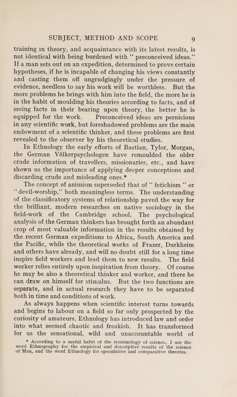 training in theory, and acquaintance with its latest results, is not identical with being burdened with “ preconceived ideas/' If a man sets out on an expedition, determined to prove certain hypotheses, if he is incapable of changing his views constantly and casting them off ungrudgingly under the pressure of evidence, needless to say his work will be worthless. But the more problems he brings with him into the field, the more he is in the habit of moulding his theories according to facts, and of seeing facts in their bearing upon theory, the better he is equipped for the work. Preconceived ideas are pernicious in any scientific work, but foreshadowed problems are the main endowment of a scientific thinker, and these problems are first revealed to the observer by his theoretical studies. In Ethnology the early efforts of Bastian, Tylor, Morgan, the German Volkerpsychologen have remoulded the older crude information of travellers, missionaries, etc., and have shown us the importance of applying deeper conceptions and discarding crude and misleading ones.* The concept of animism superseded that of “ fetichism ” or “ devil-worship/' both meaningless terms. The understanding of the classificatory systems of relationship paved the way for the brilliant, modern researches on native sociology in the field-work of the Cambridge school. The psychological anafysis of the German thinkers has brought forth an abundant crop of most valuable information in the results obtained by the recent German expeditions to Africa, South America and the Pacific, while the theoretical works of Frazer, Durkheim and others have already, and will no doubt still for a long time inspire field workers and lead them to new results. The field worker relies entirely upon inspiration from theory. Of course he may be also a theoretical thinker and worker, and there he can draw on himself for stimulus. But the two functions are separate, and in actual research they have to be separated both in time and conditions of work. As always happens when scientific interest turns towards and begins to labour on a field so far only prospected by the curiosity of amateurs. Ethnology has introduced law and order into what seemed chaotic and freakish. It has transformed for us the sensational, wild and unaccountable world of * According to a useful habit of the terminology of science, I use the word Ethnography for the empirical and descriptive results of the science of Man, and the word Ethnology for speculative and comparative theories.