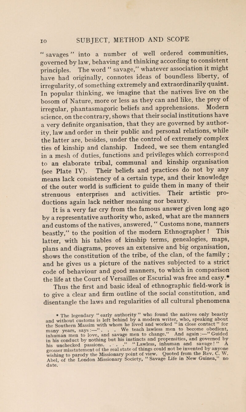 “ savages ” into a number of well ordered communities, governed by law, behaving and thinking according to consistent principles. The word “ savage, whatever association it might have had originally, connotes ideas of boundless liberty, of irregularity, of something extremely and extraordinarily quaint. In popular thinking, we imagine that the natives live on the bosom of Nature, more or less as they can and like, the prey of irregular, phantasmagoric beliefs and apprehensions. Modern science, on the contrary, shows that their social institutions have a very definite organisation, that they are governed by author¬ ity, law and order in their public and personal relations, while the latter are, besides, under the control of extremely complex ties of kinship and clanship. Indeed, we see them entangled in a mesh of duties, functions and privileges which correspond to an elaborate tribal, communal and kinship organisation (see Plate IV). Their beliefs and practices do not by any means lack consistency of a certain type, and their knowledge of the outer world is sufficient to guide them in many of their strenuous enterprises and activities. Their artistic pro¬ ductions again lack neither meaning nor beauty. It is a very far cry from the famous answer given long ago by a representative authority who, asked, what are the manners and customs of the natives, answered, “ Customs none, manners beastly, to the position of the modern Ethnographer ! This latter, with his tables of kinship terms, genealogies, maps, plans and diagrams, proves an extensive and big organisation, shows the constitution of the tribe, of the clan, of the family ; and he gives us a picture of the natives subjected to a strict code of behaviour and good manners, to which in comparison the life at the Court of Versailles or Escurial was free and easy.* Thus the first and basic ideal of ethnographic field-work is to give a clear and firm outline of the social constitution, and disentangle the laws and regularities of all cultural phenomena * The legendary “ early authority ” who found the natives only beastly and without customs is left behind by a modem writer, who, speaking about the Southern Massim with whom he lived and worked “ in close contact ” for many years, says :_“ . . . We teach lawless men to become obedient, inhuman men to love, and savage men to change.” And again : ‘ Guided in his conduct by nothing but his instincts and propensities, and governed by his unchecked passions. . ■ . .” “ Lawless, inhuman and savage! ” A grosser misstatement of the real state of things could not be invented by anyone wishing to parody the Missionary point of view. Quoted from the Rev. C. W. Abel, of the London Missionary Society, “ Savage Life in New Guinea,” no date.