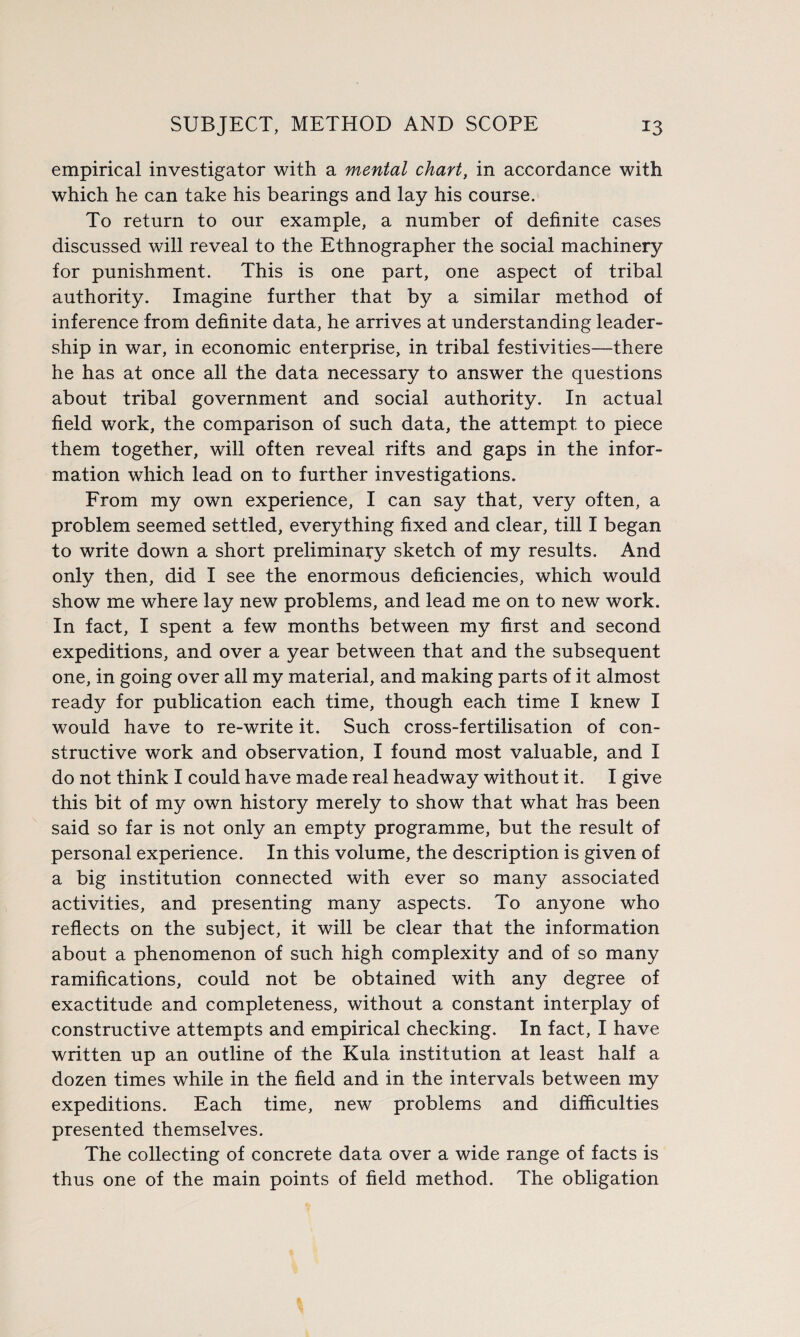 empirical investigator with a mental chart, in accordance with which he can take his bearings and lay his course. To return to our example, a number of definite cases discussed will reveal to the Ethnographer the social machinery for punishment. This is one part, one aspect of tribal authority. Imagine further that by a similar method of inference from definite data, he arrives at understanding leader¬ ship in war, in economic enterprise, in tribal festivities—there he has at once all the data necessary to answer the questions about tribal government and social authority. In actual field work, the comparison of such data, the attempt to piece them together, will often reveal rifts and gaps in the infor¬ mation which lead on to further investigations. From my own experience, I can say that, very often, a problem seemed settled, everything fixed and clear, till I began to write down a short preliminary sketch of my results. And only then, did I see the enormous deficiencies, which would show me where lay new problems, and lead me on to new work. In fact, I spent a few months between my first and second expeditions, and over a year between that and the subsequent one, in going over all my material, and making parts of it almost ready for publication each time, though each time I knew I would have to re-write it. Such cross-fertilisation of con¬ structive work and observation, I found most valuable, and I do not think I could have made real headway without it. I give this bit of my own history merely to show that what has been said so far is not only an empty programme, but the result of personal experience. In this volume, the description is given of a big institution connected with ever so many associated activities, and presenting many aspects. To anyone who reflects on the subject, it will be clear that the information about a phenomenon of such high complexity and of so many ramifications, could not be obtained with any degree of exactitude and completeness, without a constant interplay of constructive attempts and empirical checking. In fact, I have written up an outline of the Kula institution at least half a dozen times while in the field and in the intervals between my expeditions. Each time, new problems and difficulties presented themselves. The collecting of concrete data over a wide range of facts is thus one of the main points of field method. The obligation