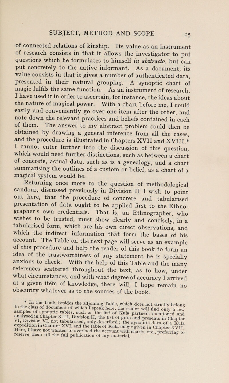 *5 of connected relations of kinship. Its value as an instrument of research consists in that it allows the investigator to put questions which he formulates to himself in abstracto, but can put concretely to the native informant. As a document, its value consists in that it gives a number of authenticated data, presented in their natural grouping. A synoptic chart of magic fulfils the same function. As an instrument of research, I have used it in order to ascertain, for instance, the ideas about the nature of magical power. With a chart before me, I could easily and conveniently go over one item after the other, and note down the relevant practices and beliefs contained in each of them. The answer to my abstract problem could then be obtained by drawing a general inference from all the cases, and the procedure is illustrated in Chapters XVII and XVIII.* I cannot enter further into the discussion of this question, which would need further distinctions, such as between a chart of concrete, actual data, such as is a genealogy, and a chart summarising the outlines of a custom or belief, as a chart of a magical system would be. Returning once more to the question of methodological candour, discussed previously in Division II I wish to point out here, that the procedure of concrete and tabularised presentation of data ought to be applied first to the Ethno¬ grapher’s own credentials. That is, an Ethnographer, who wishes to be trusted, must show clearly and concisely, in a tabularised form, which are his own direct observations, and which the indirect information that form the bases of his account. The Table on the next page will serve as an example of this procedure and help the reader of this book to form an idea of the trustworthiness of any statement he is specially anxious to check. With the help of this Table and the many references scattered throughout the text, as to how, under what circumstances, and with what degree of accuracy I arrived at a given item of knowledge, there will, I hope remain no obscurity whatever as to the sources of the book. In this book, besides the adjoining Table, which does not strictly belong to the class of document of which I speak here, the reader will find only a few samples of synoptic tables, such as the list of Kula partners mentioned and analysed in Chapter XIII, Division II, the list of gifts and presents in Chapter VI’ ^y1810? Y?’ not tabularised, only described ; the synoptic data of a Kula expedition in Chapter XVI, and the table of Kula magic given in Chapter XVII. rlere, I have not wanted to overload the account with charts, etc., preferring to reserve them till the full publication of my material.
