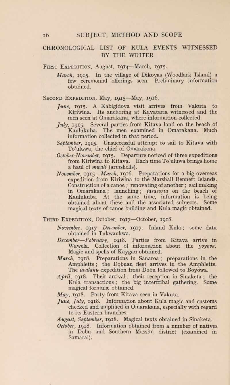 CHRONOLOGICAL LIST OF KULA EVENTS WITNESSED BY THE WRITER First Expedition, August, 1914—March, 1915. March, 1915. In the village of Dikoyas (Woodlark Island) a few ceremonial offerings seen. Preliminary information obtained. Second Expedition, May, 1915—May, 1916. June, 1915. A Kabigidoya visit arrives from Vakuta to Kiriwina. Its anchoring at Kavataria witnessed and the men seen at Omarakana, where information collected. July, 1915. Several parties from Kitava land on the beach of Kaulukuba. The men examined in Omarakana. Much information collected in that period. September, 1915. Unsuccessful attempt to sail to Kitava with To’uluwa, the chief of Omarakana. October-November, 1915. Departure noticed of three expeditions from Kiriwina to Kitava. Each time To'uluwa brings home a haul of mwali (armshells). November, 1915—March, 1916. Preparations for a big overseas expedition from Kiriwina to the Marshall Bennett Islands. Construction of a canoe ; renovating of another ; sail making in Omarakana; launching; tasasoria on the beach of Kaulukuba. At the same time, information is being obtained about these and the associated subjects. Some magical texts of canoe building and Kula magic obtained. Third Expedition, October, 1917—October, 1918. November, 1917—December, 1917. Inland Kula; some data obtained in Tukwaukwa. December—February, 1918. Parties from Kitava arrive in Wawela. Collection of information about the yoyova. Magic and spells of Kaygau obtained. March, 1918. Preparations in Sanaroa; preparations in the Amphletts ; the Dobuan fleet arrives in the Amphletts. The uvalaku expedition from Dobu followed to Boyowa. April, 1918. Their arrival ; their reception in Sinaketa; the Kula transactions ; the big intertribal gathering. Some magical formulae obtained. May, 1918. Party from Kitava seen in Vakuta. June, July, 1918. Information about Kula magic and customs checked and amplified in Omarakana, especially with regard to its Eastern branches. August, September, 1918. Magical texts obtained in Sinaketa. October, 1918. Information obtained from a number of natives in Dobu and Southern Massim district (examined in Samarai).