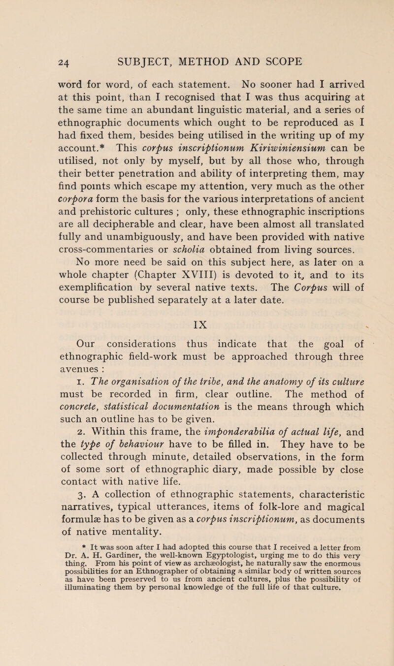 word for word, of each statement. No sooner had I arrived at this point, than I recognised that I was thus acquiring at the same time an abundant linguistic material, and a series of ethnographic documents which ought to be reproduced as I had fixed them, besides being utilised in the writing up of my account.* This corpus inscriptionum Kiriwiniensium can be utilised, not only by myself, but by all those who, through their better penetration and ability of interpreting them, may find points which escape my attention, very much as the other corpora form the basis for the various interpretations of ancient and prehistoric cultures ; only, these ethnographic inscriptions are all decipherable and clear, have been almost all translated fully and unambiguously, and have been provided with native cross-commentaries or scholia obtained from living sources. No more need be said on this subject here, as later on a whole chapter (Chapter XVIII) is devoted to it, and to its exemplification by several native texts. The Corpus will of course be published separately at a later date. IX Our considerations thus indicate that the goal of ethnographic field-work must be approached through three avenues: 1. The organisation of the tribe, and the anatomy of its culture must be recorded in firm, clear outline. The method of concrete, statistical documentation is the means through which such an outline has to be given. 2. Within this frame, the imponderabilia of actual life, and the type of behaviour have to be filled in. They have to be collected through minute, detailed observations, in the form of some sort of ethnographic diary, made possible by close contact with native life. 3. A collection of ethnographic statements, characteristic narratives, typical utterances, items of folk-lore and magical formulae has to be given as a corpus inscriptionum, as documents of native mentality. * It was soon after I had adopted this course that I received a letter from Dr. A. H. Gardiner, the well-known Egyptologist, urging me to do this very thing. From his point of view as archaeologist, he naturally saw the enormous possibilities for an Ethnographer of obtaining a similar body of written sources as have been preserved to us from ancient cultures, plus the possibility of illuminating them by personal knowledge of the full life of that culture.