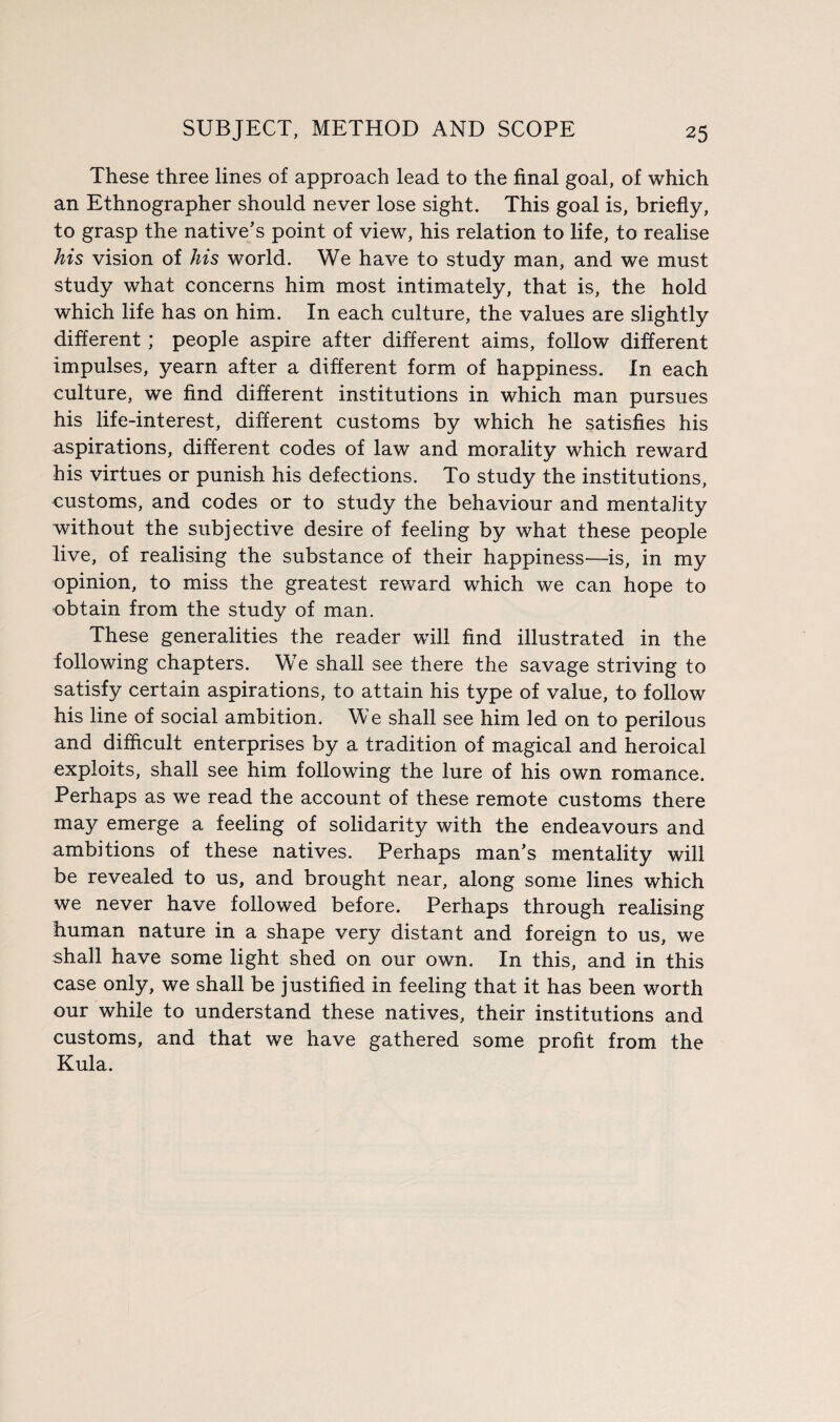 These three lines of approach lead to the final goal, of which an Ethnographer should never lose sight. This goal is, briefly, to grasp the native’s point of view, his relation to life, to realise his vision of his world. We have to study man, and we must study what concerns him most intimately, that is, the hold which life has on him. In each culture, the values are slightly different; people aspire after different aims, follow different impulses, yearn after a different form of happiness. In each culture, we find different institutions in which man pursues his life-interest, different customs by which he satisfies his aspirations, different codes of law and morality which reward his virtues or punish his defections. To study the institutions, customs, and codes or to study the behaviour and mentality without the subjective desire of feeling by what these people live, of realising the substance of their happiness—is, in my opinion, to miss the greatest reward which we can hope to obtain from the study of man. These generalities the reader will find illustrated in the following chapters. We shall see there the savage striving to satisfy certain aspirations, to attain his type of value, to follow his line of social ambition. We shall see him led on to perilous and difficult enterprises by a tradition of magical and heroical exploits, shall see him following the lure of his own romance. Perhaps as we read the account of these remote customs there may emerge a feeling of solidarity with the endeavours and ambitions of these natives. Perhaps man’s mentality will be revealed to us, and brought near, along some lines which we never have followed before. Perhaps through realising human nature in a shape very distant and foreign to us, we shall have some light shed on our own. In this, and in this case only, we shall be justified in feeling that it has been worth our while to understand these natives, their institutions and customs, and that we have gathered some profit from the Kula.