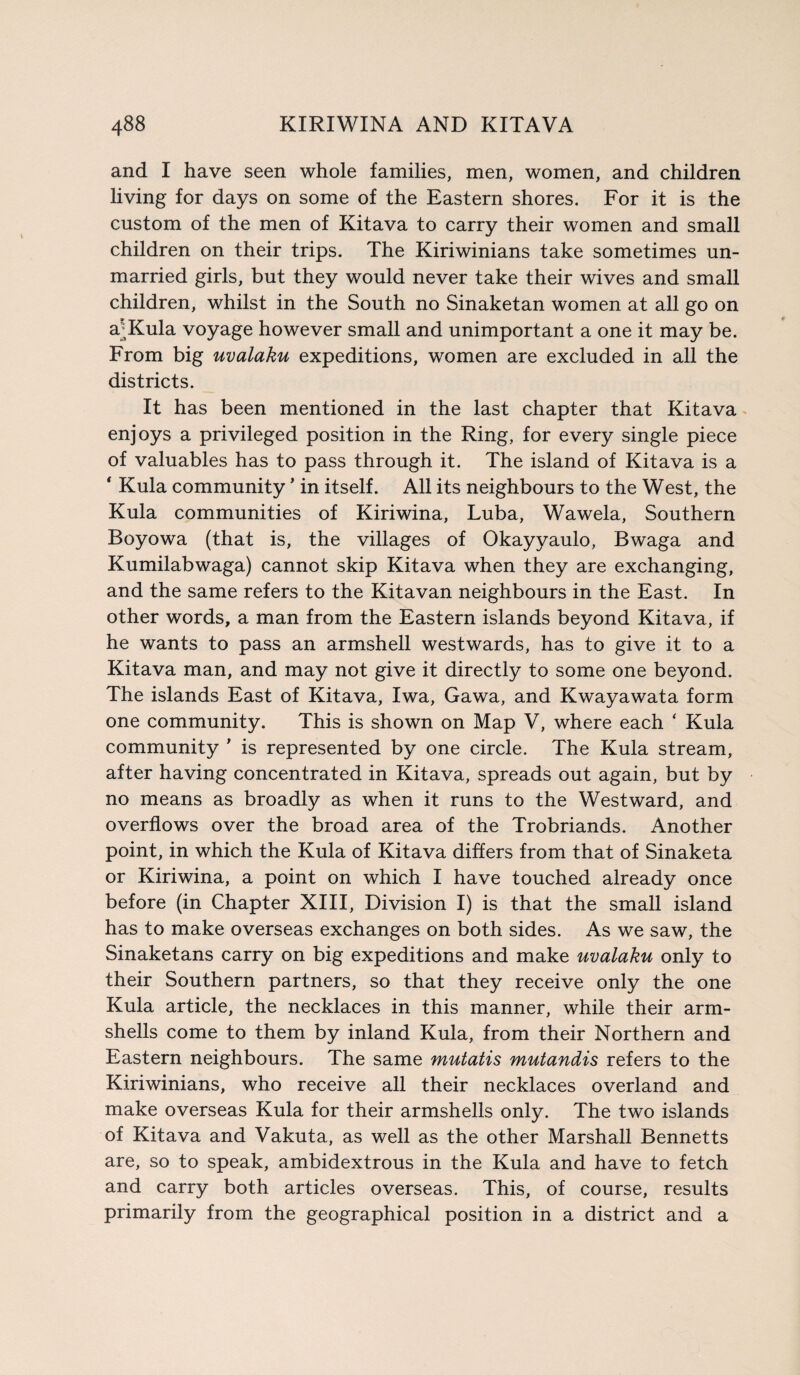 and I have seen whole families, men, women, and children living for days on some of the Eastern shores. For it is the custom of the men of Kitava to carry their women and small children on their trips. The Kiriwinians take sometimes un¬ married girls, but they would never take their wives and small children, whilst in the South no Sinaketan women at all go on aJKula voyage however small and unimportant a one it may be. From big uvalaku expeditions, women are excluded in all the districts. It has been mentioned in the last chapter that Kitava enjoys a privileged position in the Ring, for every single piece of valuables has to pass through it. The island of Kitava is a * Kula community * in itself. All its neighbours to the West, the Kula communities of Kiriwina, Luba, Wawela, Southern Boyowa (that is, the villages of Okayyaulo, Bwaga and Kumilabwaga) cannot skip Kitava when they are exchanging, and the same refers to the Kitavan neighbours in the East. In other words, a man from the Eastern islands beyond Kitava, if he wants to pass an armshell westwards, has to give it to a Kitava man, and may not give it directly to some one beyond. The islands East of Kitava, Iwa, Gawa, and Kwayawata form one community. This is shown on Map V, where each ‘ Kula community * is represented by one circle. The Kula stream, after having concentrated in Kitava, spreads out again, but by no means as broadly as when it runs to the Westward, and overflows over the broad area of the Trobriands. Another point, in which the Kula of Kitava differs from that of Sinaketa or Kiriwina, a point on which I have touched already once before (in Chapter XIII, Division I) is that the small island has to make overseas exchanges on both sides. As we saw, the Sinaketans carry on big expeditions and make uvalaku only to their Southern partners, so that they receive only the one Kula article, the necklaces in this manner, while their arm- shells come to them by inland Kula, from their Northern and Eastern neighbours. The same mutatis mutandis refers to the Kiriwinians, who receive all their necklaces overland and make overseas Kula for their armshells only. The two islands of Kitava and Vakuta, as well as the other Marshall Bennetts are, so to speak, ambidextrous in the Kula and have to fetch and carry both articles overseas. This, of course, results primarily from the geographical position in a district and a