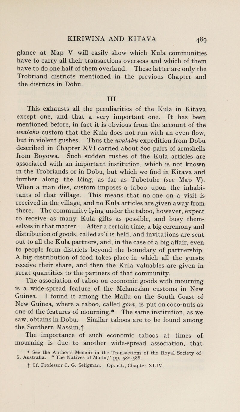 glance at Map V will easily show which Kula communities have to carry all their transactions overseas and which of them have to do one half of them overland. These latter are only the Trobriand districts mentioned in the previous Chapter and the districts in Dobu. Ill This exhausts all the peculiarities of the Kula in Kitava except one, and that a very important one. It has been mentioned before, in fact it is obvious from the account of the uvalaku custom that the Kula does not run with an even flow, but in violent gushes. Thus the uvalaku expedition from Dobu described in Chapter XVI carried about 800 pairs of armshells from Boyowa. Such sudden rushes of the Kula articles are associated with an important institution, which is not known in the Trobriands or in Dobu, but which we find in Kitava and further along the Ring, as far as Tubetube (see Map V). When a man dies, custom imposes a taboo upon the inhabi¬ tants of that village. This means that no one on a visit is received in the village, and no Kula articles are given away from there. The community lying under the taboo, however, expect to receive as many Kula gifts as possible, and busy them¬ selves in that matter. After a certain time, a big ceremony and distribution of goods, called so’i is held, and invitations are sent out to all the Kula partners, and, in the case of a big affair, even to people from districts beyond the boundary of partnership. A big distribution of food takes place in which all the guests receive their share, and then the Kula valuables are given in great quantities to the partners of that community. The association of taboo on economic goods with mourning is a wide-spread feature of the Melanesian customs in New Guinea. I found it among the Mailu on the South Coast of New Guinea, where a taboo, called gora, is put on coco-nuts as one of the features of mourning.* The same institution, as we saw, obtains in Dobu. Similar taboos are to be found among the Southern Massim.j The importance of such economic taboos at times of mourning is due to another wide-spread association, that * See the Author’s Memoir in the Transactions of the Royal Society of S. Australia. “ The Natives of Mailu,” pp. 580-588. f Cf. Professor C. G. Seligman. Op. cit., Chapter XLIV.