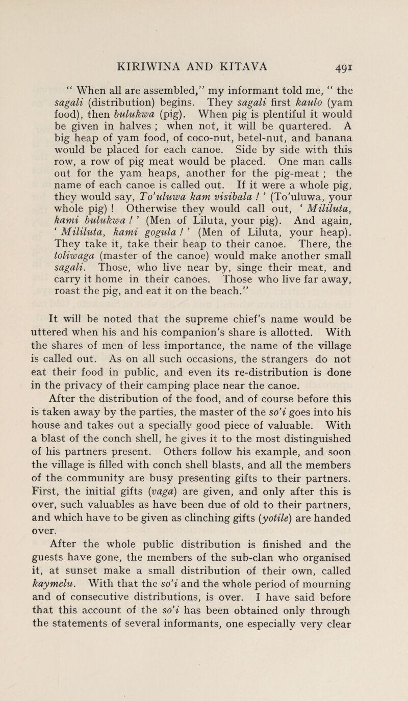 “ When all are assembled/' my informant told me, “ the sagali (distribution) begins. They sagali first kaulo (yam food), then bulukwa (pig). When pig is plentiful it would be given in halves ; when not, it will be quartered. A big heap of yam food, of coco-nut, betel-nut, and banana would be placed for each canoe. Side by side with this row, a row of pig meat would be placed. One man calls out for the yam heaps, another for the pig-meat ; the name of each canoe is called out. If it were a whole pig, they would say, To’uluwa kam visibala ! ’ (To'uluwa, your whole pig) ! Otherwise they would call out, ‘ Mililuta, kami bulukwa ! ’ (Men of Liluta, your pig). And again, ‘ Mililuta, kami gogula ! ’ (Men of Liluta, your heap). They take it, take their heap to their canoe. There, the toliwaga (master of the canoe) would make another small sagali. Those, who live near by, singe their meat, and carry it home in their canoes. Those who live far away, roast the pig, and eat it on the beach. It will be noted that the supreme chief's name would be uttered when his and his companion's share is allotted. With the shares of men of less importance, the name of the village is called out. As on all such occasions, the strangers do not eat their food in public, and even its re-distribution is done in the privacy of their camping place near the canoe. After the distribution of the food, and of course before this is taken away by the parties, the master of the so’i goes into his house and takes out a specially good piece of valuable. With a blast of the conch shell, he gives it to the most distinguished of his partners present. Others follow his example, and soon the village is filled with conch shell blasts, and all the members of the community are busy presenting gifts to their partners. First, the initial gifts (vaga) are given, and only after this is over, such valuables as have been due of old to their partners, and which have to be given as clinching gifts (yotile) are handed over. After the whole public distribution is finished and the guests have gone, the members of the sub-clan who organised it, at sunset make a small distribution of their own, called kaymelu. With that the so’i and the whole period of mourning and of consecutive distributions, is over. I have said before that this account of the so’i has been obtained only through the statements of several informants, one especially very clear