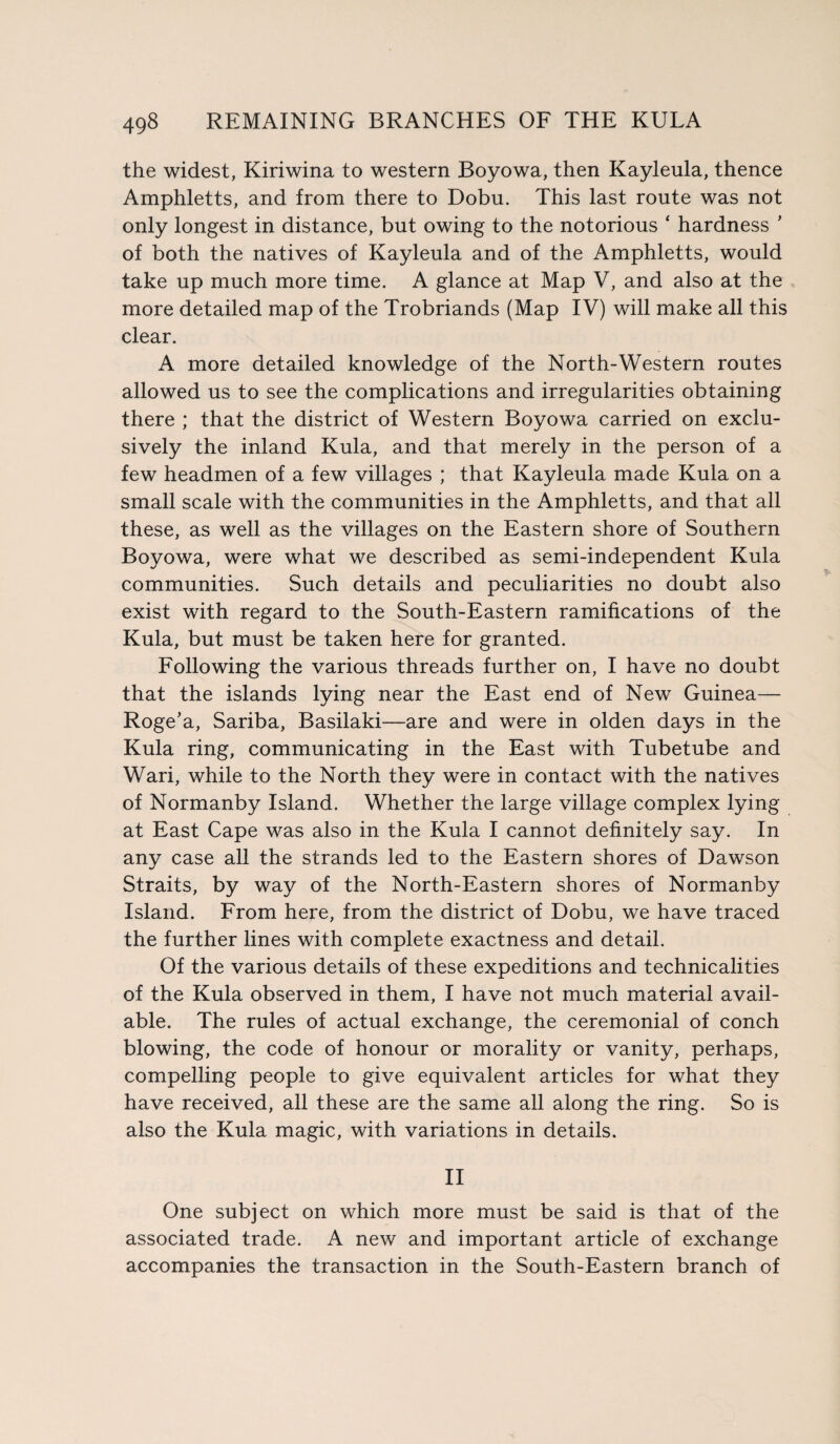 the widest, Kiriwina to western Boyowa, then Kayleula, thence Amphletts, and from there to Dobu. This last route was not only longest in distance, but owing to the notorious ‘ hardness ’ of both the natives of Kayleula and of the Amphletts, would take up much more time. A glance at Map V, and also at the more detailed map of the Trobriands (Map IV) will make all this clear. A more detailed knowledge of the North-Western routes allowed us to see the complications and irregularities obtaining there ; that the district of Western Boyowa carried on exclu¬ sively the inland Kula, and that merely in the person of a few headmen of a few villages ; that Kayleula made Kula on a small scale with the communities in the Amphletts, and that all these, as well as the villages on the Eastern shore of Southern Boyowa, were what we described as semi-independent Kula communities. Such details and peculiarities no doubt also exist with regard to the South-Eastern ramifications of the Kula, but must be taken here for granted. Following the various threads further on, I have no doubt that the islands lying near the East end of New Guinea— Roge’a, Sariba, Basilaki—are and were in olden days in the Kula ring, communicating in the East with Tubetube and Wari, while to the North they were in contact with the natives of Normanby Island. Whether the large village complex lying at East Cape was also in the Kula I cannot definitely say. In any case all the strands led to the Eastern shores of Dawson Straits, by way of the North-Eastern shores of Normanby Island. From here, from the district of Dobu, we have traced the further lines with complete exactness and detail. Of the various details of these expeditions and technicalities of the Kula observed in them, I have not much material avail¬ able. The rules of actual exchange, the ceremonial of conch blowing, the code of honour or morality or vanity, perhaps, compelling people to give equivalent articles for what they have received, all these are the same all along the ring. So is also the Kula magic, with variations in details. II One subject on which more must be said is that of the associated trade. A new and important article of exchange accompanies the transaction in the South-Eastern branch of