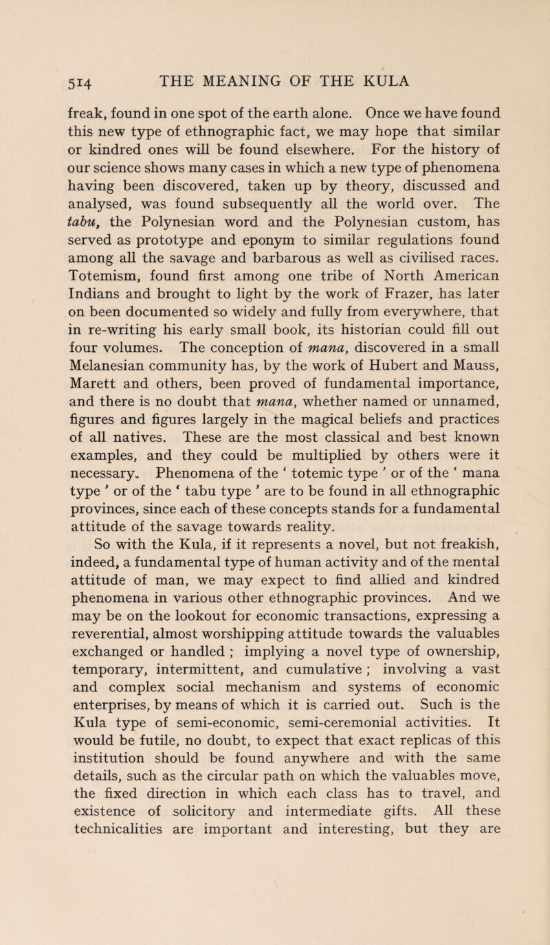 freak, found in one spot of the earth alone. Once we have found this new type of ethnographic fact, we may hope that similar or kindred ones will be found elsewhere. For the history of our science shows many cases in which a new type of phenomena having been discovered, taken up by theory, discussed and analysed, was found subsequently all the world over. The tabu, the Polynesian word and the Polynesian custom, has served as prototype and eponym to similar regulations found among all the savage and barbarous as well as civilised races. Totemism, found first among one tribe of North American Indians and brought to light by the work of Frazer, has later on been documented so widely and fully from everywhere, that in re-writing his early small book, its historian could fill out four volumes. The conception of mana, discovered in a small Melanesian community has, by the work of Hubert and Mauss, Marett and others, been proved of fundamental importance, and there is no doubt that mana, whether named or unnamed, figures and figures largely in the magical beliefs and practices of all natives. These are the most classical and best known examples, and they could be multiplied by others were it necessary. Phenomena of the * totemic type ’ or of the ‘ mana type ' or of the * tabu type ' are to be found in all ethnographic provinces, since each of these concepts stands for a fundamental attitude of the savage towards reality. So with the Kula, if it represents a novel, but not freakish, indeed, a fundamental type of human activity and of the mental attitude of man, we may expect to find allied and kindred phenomena in various other ethnographic provinces. And we may be on the lookout for economic transactions, expressing a reverential, almost worshipping attitude towards the valuables exchanged or handled ; implying a novel type of ownership, temporary, intermittent, and cumulative ; involving a vast and complex social mechanism and systems of economic enterprises, by means of which it is carried out. Such is the Kula type of semi-economic, semi-ceremonial activities. It would be futile, no doubt, to expect that exact replicas of this institution should be found anywhere and with the same details, such as the circular path on which the valuables move, the fixed direction in which each class has to travel, and existence of solicitory and intermediate gifts. All these technicalities are important and interesting, but they are
