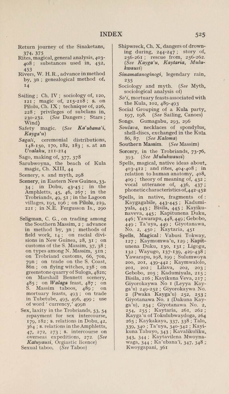 Return journey of the Sinaketans, 374, 375 Rites, magical, general analysis, 403- 408 ; substances used in, 452, 453 Rivers, W. H. R., advance in method by, 3n ; genealogical method of, 14 Sailing ; Ch. IV ; sociology of, 120, 121 ; magic of, 215-218 ; s. on Pilolu, Ch. IX ; technique of, 226, 228 ; privileges of subclans in, 230-232. (See Dangers ; Stars ; Wind) Safety magic. (See Ka’ubana’i, Kayga’u) Sagali, ceremonial distributions, 148-150, 170, 182, 183 ; s. at an TJvalaku, 211-214 Sago, making of, 377, 378 Sarubwoyna, the beach of Kula magic, Ch. XIII, 44 Scenery, s. and myth, 298 Scenery, in Eastern New Guinea, 33, 34 ; in Dobu, 43-45 ; in the Amphletts, 45, 46, 267 ; in the Trobriands, 49, 51 ; in the Lagoon villages, 195, 196 ; on Pilolu, 219, 221 ; in N.E. Fergusson Is., 290 Seligman, C. G., on trading among the Southern Massim, 2 ; advance in method by, 3n ; methods of field work, 14 ; on racial divi¬ sions in New Guinea, 28, 31 ; on customs of the S. Massim, 37, 38 ; on types among N. Massim, 5m ; on Trobriand customs, 66, 7on, 79n ; on trade on the S. Coast, 86n ; on flying witches, 238 ; on greenstone quarry of Suloga, 482n; on Marshall Bennett scenery, 485 ; on Walaga feast, 487 ; on S. Massim taboos, 489 ; on mortuary feasts, 493 ; on trade in Tubetube, 495, 496, 499 ; use of word ‘ currency/ 499n Sex, laxity in the Trobriands, 53, 54 repayment for sex intercourse, 179, 182; s. relations in Dobu, 42, 364 ; s. relations in the Amphletts, 47, 272, 273 ; s. intercourse on overseas expeditions, 272. (See Katuyausi, Orgiastic licence) Sexual taboo. (See Taboo) Shipwreck, Ch. X, dangers of drown¬ ing during, 244-247 ; story of, 256-261 ; rescue from, 256-262. (See Kayga’u, Kaytaria, Mulu- kwausi) Sinamatanoginogi, legendary rain, 235 Sociology and myth. (See Myth, sociological analysis of) So’i, mortuary feasts associated with the Kula, 102, 489-493 Social Grouping of a Kula party, 197, 198. (See Sailing, Canoes) Songs. Gumagabu, 293, 296 Soulava, necklaces of spondylus, shell-discs, exchanged in the Kula 86, 87. (See Kaloma) Southern Massim. (See Massim) Sorcery, in the Trobriands, 73-76, 393. (See Mulukwausi) Spells, magical, native ideas about, 403-412 ; and rites, 404-408 ; in relation to human anatomy, 408, 409 ; theory of meaning of, 432 ; vocal utterance of, 436, 437 ; phonetic characteristics of, 442-452 Spells, in native, fragments of : Kaygagabile, 443-445 ; Kadumi- yala, 445 ; Bisila, 445 ; Kayiku- naveva, 445; Kapitunena Duku, 446; Yawarapu, 448, 449; Gebobo, 449 ; Ta’uya, 449 ; Giyotanawa, No. 2, 450 ; Kaytaria, 451 Spells, Magical: Vabusi Tokway, 127 ; Kaymomwa’u, 129 ; Kapit¬ unena Duku, 130, 131 ; Ligogu, 132 ; Wayugo, 137-139, 429“438 ; Yawarapu, 198, 199 ; Sulumwoya 200, 201, 439-442 ; Kaymwalolo, 201, 202 ; Lilava, 202, 203 ; Gebobo, 205 ; Kadumiyala, 215 ; Bisila, 216 ; Kayikuna Veva, 217 ; Giyorokaywa No 1 (Leyya Kay¬ ga’u) 249-252 ; Giyorokaywa No. 2 (Pwaka Kayga’u) 252, 253 ; Giyotanawa No. 1 (Dakuna Kay¬ ga’u), 254; Giyotanawa No. 2, 254, 255 ; Kaytaria, 261, 262 ; Kayga’u of Tokulubwaydoga, 264 265 ; Kaykakaya, 337, 338 ; Talo, 339. 34° ; Ta’uya, 340-342 ; Kayi¬ kuna Tabuyo, 343 ; Kavalikuliku, 343, 344 ; Kaytavilena Mwoyna- waga, 344 ; Ka’ubana’i, 347, 348 ; Kwoygapani, 361