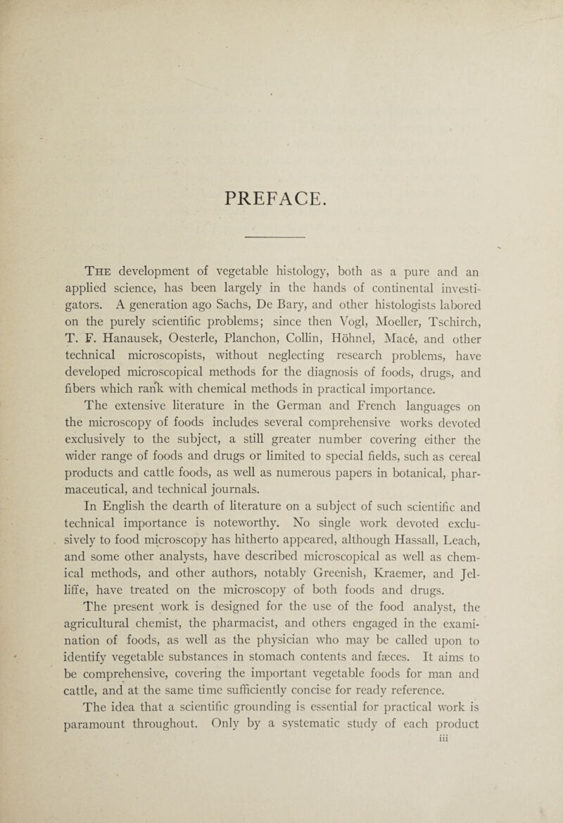 PREFACE. The development of vegetable histology, both as a pure and an applied science, has been largely in the hands of continental investi¬ gators. A generation ago Sachs, De Bary, and other histologists labored on the purely scientific problems; since then Vogl, Moeller, Tschirch, T. F. Hanausek, Oesterle, Planchon, Collin, Hohnel, Mace, and other technical microscopists, without neglecting research problems, have developed microscopical methods for the diagnosis of foods, drugs, and fibers which rank with chemical methods in practical importance. The extensive literature in the German and French languages on the microscopy of foods includes several comprehensive works devoted exclusively to the subject, a still greater number covering either the wider range of foods and drugs or limited to special fields, such as cereal products and cattle foods, as well as numerous papers in botanical, phar¬ maceutical, and technical journals. In English the dearth of literature on a subject of such scientific and technical importance is noteworthy. No single work devoted exclu¬ sively to food microscopy has hitherto appeared, although Hassall, Leach, and some other analysts, have described microscopical as well as chem¬ ical methods, and other authors, notably Greenish, Kraemer, and Jel- liffe, have treated on the microscopy of both foods and drugs. The present work is designed for the use of the food analyst, the agricultural chemist, the pharmacist, and others engaged in the exami¬ nation of foods, as well as the physician who may be called upon to identify vegetable substances in stomach contents and faeces. It aims to be comprehensive, covering the important vegetable foods for man and cattle, and at the same time sufficiently concise for ready reference. The idea that a scientific grounding is essential for practical work is paramount throughout. Only by a systematic study of each product