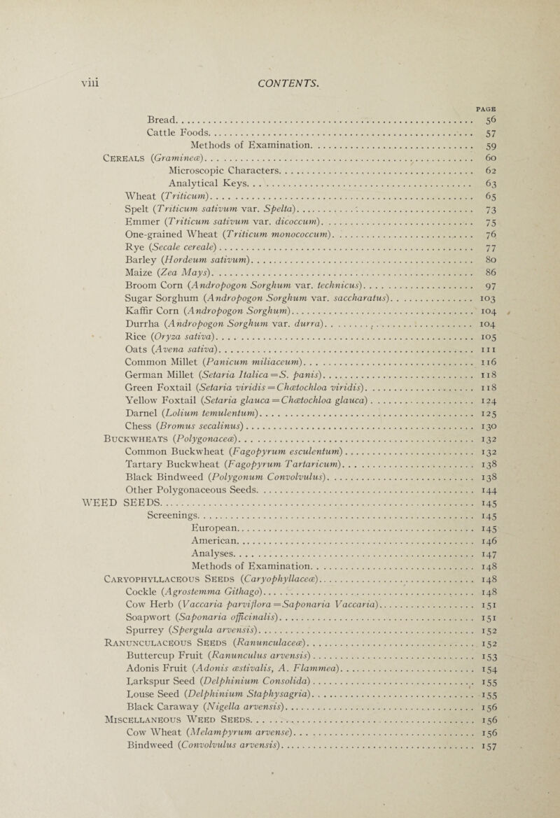 Bread. Cattle Foods. Methods of Examination.. Cereals (Graminece). Microscopic Characters... Analytical Keys. Wheat (Triticum). Spelt (Triticum sativum var. Spelta).. Emmer (Triticum sativum var. dicoccum). One-grained Wheat (Triticum monococcum). .. Rye (Secale cereale). Barley (Hordeum sativum). Maize (Zea Mays). Broom Corn (Andropogon Sorghum var. technicus). . . . Sugar Sorghum (Andropogon Sorghum var. saccharatus) Kaffir Corn (Andropogon Sorghum).. Durrha (Andropogon Sorghum var. durra). Rice (Oryza sativa).. Oats (Avena sativa). Common Millet (Panicum miliaceum). German Millet (Setaria Italica=S. panis). Green Foxtail {Setaria viridis — Chaetochloa viridis). Yellow Foxtail {Setaria glauca —Chaetochloa glauca) . . . , Darnel {Lolium temulentum). Chess {Bromus secalinus). Buckwheats {Polygonaceae). Common Buckwheat {Fagopyrum esculentum). Tartary Buckwheat {Fagopyrum Tartaricum). Black Bindweed {Polygonum Convolvulus).. Other Polygonaceous Seeds. WEED SEEDS. Screenings. European. American. Analyses. Methods of Examination. Caryophyeeaceous Seeds {Caryophyllacece). Cockle {Agrostemma Githago). Cow Herb {Vaccaria parvi flora—Saponaria Vaccaria).. Soapwort {Saponaria officinalis). Spurrey {Spergula arvensis). Ranuncueaceous Seeds {Ranunculaceae). Buttercup Fruit {Ranunculus arvensis). Adonis Fruit {Adonis aestivalis, A. Flammed). Larkspur Seed {Delphinium Consolida). Louse Seed {Delphinium Staphysagria). „.. Black Caraway {Nigella arvensis). Miscellaneous Weed Seeds. . Cow Wheat {Melampyrum arvense). Bindweed {Convolvulus arvensis). PAGE 56 57 59 60 62 63 65 73 75 76 77 80 86 97 103 104 , 104 105 111 116 118 118 124 125 130 132 132 138 138 144 145 145 145 146 147 148 148 148 151 151 152 152 153 154 155 155 156 156 156 157