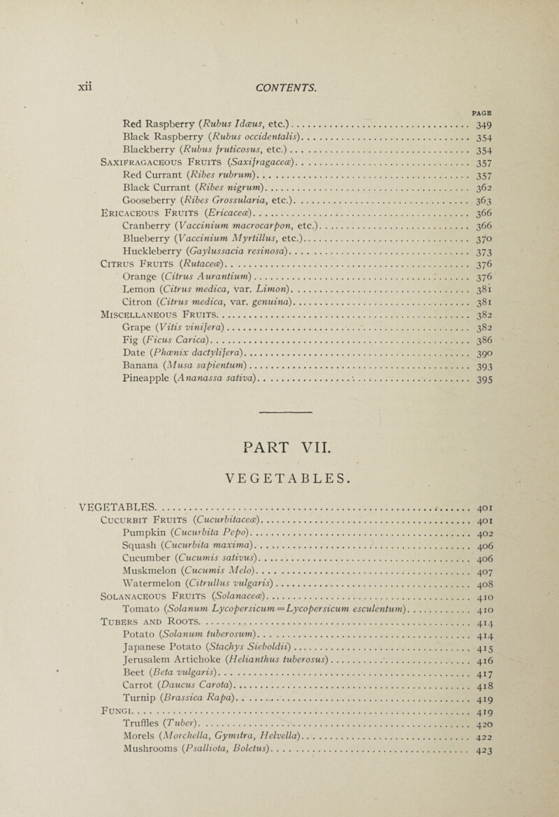 PAGE Red Raspberry (Rubus Idceus, etc.). 349 Black Raspberry (Rubus occidentalis). 354 Blackberry (Rubus fruticosus, etc.). 354 SaxiFragaceous Fruits (Saxijragaceoe). 357 Red Currant (Ribes rubrum).. 357 Black Currant (Ribes nigrum). 362 Gooseberry (Ribes Grossularia, etc.). 363 Ericaceous Fruits (Ericaceae). 366 Cranberry {Vaccinium macrocarpon, etc.). 366 Blueberry {Vaccinium Myrtillus, etc.). 370 Huckleberry (Gaylussacia resinosa). 373 Citrus Fruits (Rutaceae)... 376 Orange (Citrus Aurantiuni). 376 Lemon (Citrus medica, var. Limon). 381 Citron (Citrus medica, var. genuina). 381 Miscellaneous Fruits. 382 Grape (Vitis vinijera).'. 382 Fig (Ficus Carica). 386 Date (Phoenix dactylifera). 390 Banana (Musa sapientum). 393 Pineapple (Ananassa sativa).•. .. .. 395 PART VII. VEGETABLES. VEGETABLES...<•. 401 Cucurbit Fruits (Cucurbitacece). 401 Pumpkin (Cucurbita Pepo). 402 Squash (Cucurbita maxima).. 406 Cucumber (Cucumis sativus). 406 Muskmelon (Cucumis Melo). 407 Watermelon (Citrullus vulgaris). 408 SolanacEous Fruits (Solanacece). 410 Tomato (Solanum Lycopersicum=Lycopersicum esculentum). 410 Tubers and Roots. 414 Potato {Solanum tuberosum). 414 Japanese Potato {Stachys Sieboldii). 415 Jerusalem Artichoke {Helianthus tuberosus). 416 Beet {Beta vulgaris). 417 Carrot {Daucus Carota). 418 Turnip {Brassica Rapa). 419 Fungi. 419 Truffles {Tuber). 420 Morels {Morchella, Gymitra, Helvella). 422 Mushrooms {Psalliota, Boletus). 423