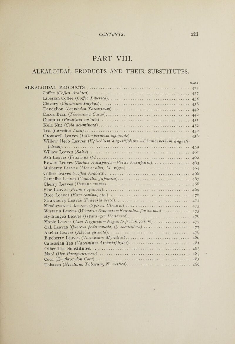 PART VIII. ALKALOIDAL PRODUCTS AND THEIR SUBSTITUTES. PAGE ALKALOIDAL PRODUCTS. 427 Coffee (Cofjea Arabica). 427 Liberian Coffee (Cofjea Liberica).-438 Chicory (Chicorium Intybus). 438 Dandelion (Leontodon Taraxacum). 440 Cocoa Bean (Theobroma Cacao). 442 Guarana (Paullinia sorbilis). 451 Kola Nut (Cola acuminata). 452 Tea (Camellia Thea). 452 Gromwell Leaves (Lithospermum officinale). 458 Willow Herb Leaves (Epilobium angustifolium = Chamaenerium angusti- folium). 459 Willow Leaves (Salix). 461 Ash Leaves (Fraxinus sp.). 462 Rowan Leaves (Sorbus Aucuparia— Pyrus Aucuparia). 463 Mulberry Leaves (Morus alba, M. nigra). .. 464 Coffee Leaves (Cofjea Arabica). 466 Camellia Leaves (Camellia Japonica). 467 Cherry Leaves (Prunus avium). 46S Sloe Leaves (Prunus spinosa). 469 Rose Leaves (Rosa canina, etc.). 470 Strawberry Leaves (Fragaria vesca). 471 Meadowsweet Leaves (Spiraea Ulmana). 473 Wistaria Leaves (Wistaria Sinensis —Kraunhia flonbunda). 475 Hydrangea Leaves (Hydrangea Hortensia). 476 Maple Leaves (Acer Negundo — Negundo fraxinijohum). 477 Oak Leaves (Quercus pedunculata, Q. sessiliflora). 477 Akebia Leaves (Akebia quinata). 478 Blueberry Leaves (Vaccimum Myrtillus). 480 Caucasian Tea (Vaccimum Arctostaphylos). 481 Other Tea Substitutes. 483 Mate (Ilex Paraguanensis). 483 Coca (Erythroxylon Coca). 485 Tobacco (Nicotiana Tabacum, N. rustica). 486