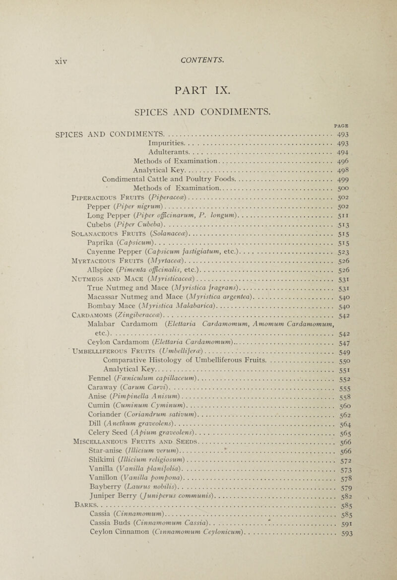 PART IX. SPICES AND CONDIMENTS. PAGE SPICES AND CONDIMENTS. 493 Impurities. 493 Adulterants. 494 Methods of Examination. 496 Analytical Key. 498 Condimental Cattle and Poultry Foods. 499 Methods of Examination. 500 PipERacetous Fruits {Piperacece). 502 Pepper {Piper nigrum). 502 Long Pepper {Piper offfcinarum, P. longum). 511 Cubebs {Piper Cubeba). 513 SolanacEOUS Fruits {Solanacece). 515 Paprika (Capsicum). 515 Cayenne Pepper {Capsicum fastigiatum, etc.). 523 Myrtaceous Fruits {Myrtaceoe). 526 Allspice {Pimenta officinalis, etc.). 526 Nutmegs and Mace {M yristicacece). 531 True Nutmeg and Mace {Myristica fragrans). 531 Macassar Nutmeg and Mace {Myristica argentea). 540 Bombay Mace {Myristica Malabarica). 540 Cardamoms (Zingiberacece). 542 Malabar Cardamom {Elettaria Cardamomum, Amomum Cardamomum, etc.). 542 Ceylon Cardamom {Elettaria Cardamomum). 547 ' Umbeleiferous Fruits (Umbelliferce). 549 Comparative Histology of Umbelliferous Fruits. 550 Analytical Key. 551 Fennel {Foeniculum capillaceum).•. 552 Caraway {Carum Carvi). 555 Anise {Pimpinella Anisum). 558 Cumin {Cuminum Cyminum). 560 Coriander {Coriandrum sativum). 562 Dill {A nethum graveolens). 564 Celery Seed {Apium graveolens). 565 Misceleaneous Fruits and Seeds. 566 Star-anise {lllicium verum).1. 566 Shikimi {lllicium religiosum). 572 Vanilla {Vanilla planifolia). 573 Vanillon {Vanilla pompona). 578 Bayberry {Laurus nobilis). 579 Juniper Berry {Juniperus communis). 582 Barks. 585 Cassia {Cinnamomum). 585 Cassia Buds {Cinnamomum Cassia).7. 591 Ceylon Cinnamon {Cinnamomum Ceylonicum). 593