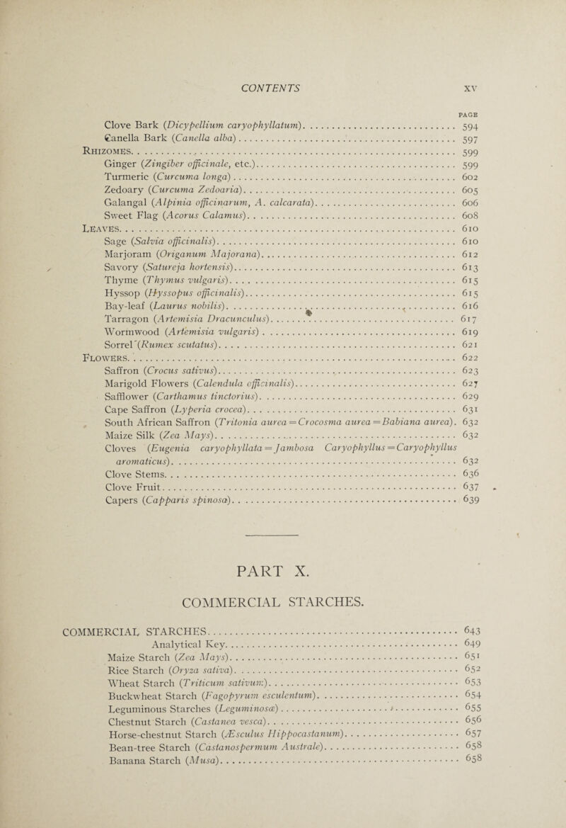 PAGE Clove Bark (Dicypellium caryophyllatum). 594 Canella Bark (Canella alba).. . 597 Rhizomes... 599 Ginger {Zingiber officinale, etc.). 599 Turmeric {Curcuma longa). 602 Zedoary {Curcuma Zedoaria). 605 Galangal {Alpinia officinarum, A. calcarata). 606 Sweet Flag {Acorus Calamus). 608 Leaves. 610 Sage {Salvia officinalis). 610 Marjoram {Origanum Majorana). 612 Savory {Satureja hortensis). 613 Thyme {Thymus vulgaris). 615 Hyssop {Hyssopus officinalis). 615 Bay-leaf {Laurus nobilis).^. 616 Tarragon {Artemisia Dracunculus). 617 Wormwood {Artemisia vulgaris). 619 Sorrel'{Rumex scutatus). 621 Flowers. .. 622 Saffron {Crocus sativus). 623 Marigold Flowers {Calendula officinalis). 627 Safflower {Carthamus tinctorius). 629 Cape Saffron {Lyperia crocea). 631 South African Saffron {Tritonia aurea = Crocosma aurea—Babiana aurea). 632 Maize Silk {Zea Mays).. 632 Cloves {Eugenia caryophyllata= Jambosa Caryophyllus = Caryophyllus aromaticus). 632 Clove Stems. 636 Clove Fruit. 637 Capers {Capparts spinosa). 639 PART X. COMMERCIAL STARCHES. COMMERCIAL STARCHES... 643 Analytical Key. 649 Maize Starch {Zea Mays). 651 Rice Starch {Oryza saliva). 652 Wheat Starch {Triticum sativum). 653 Buckwheat Starch {Fagopyrum esculentum). 654 Leguminous Starches {Leguminosce).>. 655 Chestnut Starch {Castanea vesca). 656 Horse-chestnut Starch {JEsculus Hippocastanum). 657 Bean-tree Starch {Castanospermum Australe). 658 Banana Starch {Musa). 658