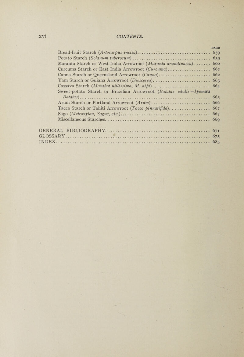 PAGE Bread-fruit Starch (Arlocarpus incisa). 659 Potato Starch (Solarium tuberosum). 659 Maranta Starch or West India Arrowroot (Maranta arundinacea). 660 Curcuma Starch or East India Arrowroot (Curcuma). 662 Canna Starch or Queensland Arrowroot (Canna). 662 Yam Starch or Guiana Arrowroot (Dioscorea). 663 Cassava Starch (Manihot utilissima, M. aipi). 664 Sweet-potato Starch or Brazilian Arrowroot (Batatas edulis = Ipomcea Batatas). 665 Arum Starch or Portland Arrowroot {Arum). 666 Tacca Starch or Tahiti Arrowroot {Tacca pinnatifida). 667 Sago (Metroxylon, Sagus, etc.). 667 Miscellaneous Starches. 669 GENERAL BIBLIOGRAPHY. 671 GLOSSARY. 675 INDEX. 685