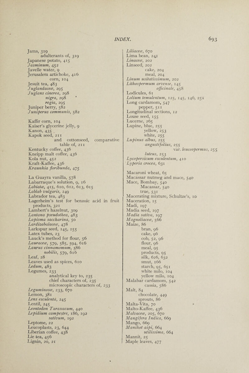 Jams, 319 adulterants of, 319 Japanese potato, 415 Jasminum, 452 Javelle water, 9 Jerusalem artichoke, 416 corn, 104 Jesuit tea, 483 J uglandacece, 295 Juglans cinerea, 298 nigra, 298 regia, 295 Juniper berry, 582 J uniperus communis, 582 Kaffir corn, 104 Kaiser’s glycerine jelly, 9 Kanon, 435 . Kapok seed, 211 and cottonseed, comparative table of, 211 Kentucky coffee, 436 Kneipp malt coffee, 436 Kola nut, 452 Kraft-Kaffee, 436 Kraunhia floribunda, 475 La Guayra vanilla, 578 Labarraque’s solution, 9, 16 Labiatce, 415, 610, 612, 613, 615 Lablab vulgaris, 249 Labrador tea, 483 Lagerheim’s test for benzoic acid in fruit products, 321 Lambert’s hazelnut, 309 Lantana pseudothea, 483 Lapisma saccharina, 50 Lardizabalacece, 478 Larkspur seed, 145, 155 Latex tubes, 23 Lauck’s method for flour, 56 Lauracece, 579, 585, 594, 616 Laurus cinnamomum, 586 nobilis, 579, 616 Leaf, 28 Leaves used as spices, 610 Ledum, 483 Legumes, 233 analytical key to, 235 chief characters of, 235 microscopic characters of, 233 Leguminosa•, 233, 670 Lemon, 381 Lens esculenta, 245 Lentil, 245 Leontodon Taraxacum, 440 Lepidium campestre, 186, 192 sativum, 192 Leptome, 22 Leucoplasts, 23, 644 Liberian coffee, 438 Lie tea, 456 Lignin, 20, 21 Liliacece, 670 Lima bean, 241 Linacece, 202 Linseed, 202 cake, 204 meal, 204 Linum usitatissimum, 202 Lithospermum arvense, 145 officinale, 458 Lodicules, 61 Lolium temulentum, 125, 145, 146, 251 Long cardamom, 547 pepper, 511 Longitudinal sections, 12 Louse seed, 155 Lucerne, 265 Lupine, blue, 255 yellow, 253 white, 255 Lupinus albus, 255 angustifolius, 255 var. leucospermus, 255 luteus, 253 Lycopersicum esculentum, 410 Lyperia crocea, 631 Macaroni wheat, 65 Macassar nutmeg and mace, 540 Mace, Bombay, 540 Macassar, ^40 true, 531 Macerating mixture, Schultze’s, 10 Maceration, 15 Madi, 197 Madia seed, 197 Madia sativa, 197 Magnoliacece, 566 Maize, 86 bran, 96 cake, 96 cob, 52, 96 flour, 96 meal, 95 products, 95 silk, 626, 632 smut, 166 starch, 95, 651 white milo, 104 yellow milo, 104 Malabar cardamom, 542 cassia, 586 Malt, 84 chocolate, 449 sprouts, 86 Malta-Vita, 70 • Malto-Kaffee, 436 Malvacece, 205, 670 Mangifera Indica, 669 Mango, 669 Manihot aipi, 664 utilissima, 664 Mannit, 25 Maple leaves, 477