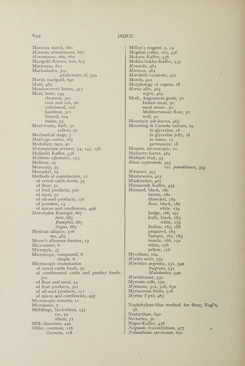 Maranta starch, 660 Maranta arundinacea, 660 Marantaceoe, 660, 662 Marigold flowers, 626, 627 Marjoram, 612 Marmalades, 319 adulterants of, 319 Marsh marigold, 640 Mate, 483 Meadowsweet leaves, 473 Meal, bean, 239 chestnut, 301 corn and cob, 96 cottonseed, 210 hazelnut, 311 linseed, 204 maize, 95 Meal-worm, dark, 50 yellow, 50 Mechanical stage, 7 Medicago saliva, 265 Medullary rays, 40 Melampyrum arvense, 54, 145, 156 Melilotin Kaffee, 436 Melilotus officinalis, 273 Melitose, 25 Mesocarp, 35 Mesophyl, 29 Methods of examination, 12 of cereal cattle foods, 59 of flour, 52 of fruit products, 320 of meal, 52 of oil-seed products, 170 of powders, 14 of spices and condiments, 496 Metroxylon Koenigii, 667 lave, 66 7 Rumphii, 667 Sagus, 667 Mexican allspice, 526 tea, 483 Meyer’s albumen fixative, 17 Micrometer, 6 Micropyle, 37 Microscope, compound, 6 simple, 6 Microscopic examination of cereal cattle foods, 59 of condimental cattle and poultry foods, 5QI of flour and meal, 54 of fruit products, 321 of oil-seed products, 171 of spices ajid condiments, 497 Microscopic mounts, 11 Microtome, 7 Middlings, buckwheat, 137 rye, 79 wheat, 71 Milk chocolate, 449 Millet, common, 116 German, 118 Millon’s reagent, 9, 24 Mogdad coffee, 262, 436 Mokara Kaffee, 436 Mokka-Sakka-Kaffee, 435 Monarda, 483 Moracece, 464 Morchella esculenta, 422 Morels, 422 Morphology of organs, 28 Morns alba, 464 nigra, 464 Moth, Angoumois grain, 50 Indian meal, 50 meal snout-, 50 Mediterranean flour, 50 wolf, 50 Mountain ash-leaves, 463 Mounting in Canada balsam, 19 in glycerine, 18 in glycerine jelly, 18 in water, 15 permanent, 18 Mounts, microscopic, 11 Mulberry leaves, 464 Multiple fruit, 33 Musa sapientum, 393 var. paradisiaca, 393 Musacece, 393 Mushrooms, 423 Muskmelon, 407 Mussaende Kaffee, 435 Mustard, black, 180 brown, 180 dissected, 189 flour, black, 182 white, 179 hedge, 186, 191 hulls, black, 183 white, 179 Indian, 183, 188 prepared, 183 Sarepta, 182, 183 treacle, 186, 192 white, 176 yellow, 176 Mycelium, 164 Myrica acris, 579 Myristica argentea, 531, 540 fra grans, 531 Malabarica, 540 Myristicacece, 531 Myrosin cells, 179 Myrtacece, 312, 526, 632 Myrtaceous fruits, 526 Myrtus Ugni, 483 Naphthylene-blue method for flour, Vogl’ 56 Nasturtium, 640 Nectaries, 30 Negar-Kaffee, 436 Negundo fraxinifolium, 477 • Nelumbium speciosum, 670