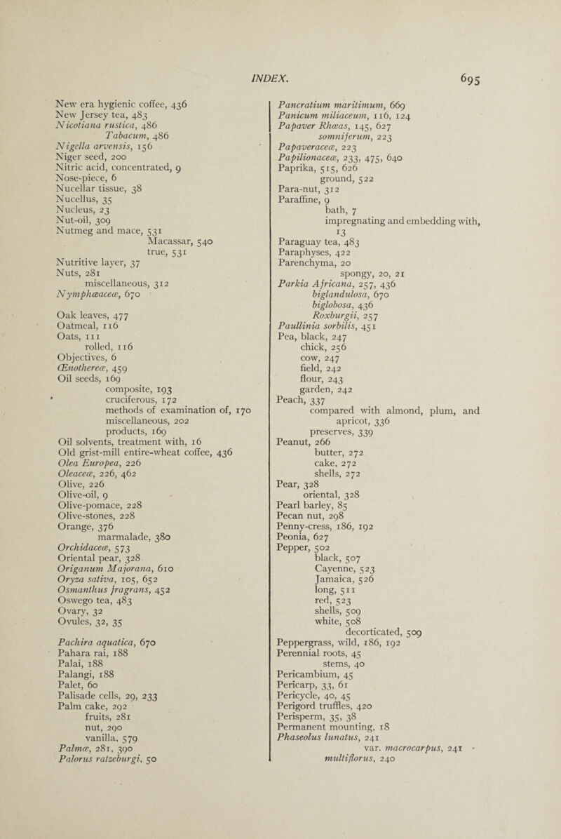 New era hygienic coffee, 436 New Jersey tea, 483 Nicotiana rustica, 486 Tabacum, 486 Nigella arvensis, 156 Niger seed, 200 Nitric acid, concentrated, 9 Nose-piece, 6 Nucellar tissue, 38 Nucellus, 35 Nucleus, 23 Nut-oil, 309 Nutmeg and mace, 531 Macassar, ^40 true, 531 Nutritive layer, 37 Nuts, 281 miscellaneous, 312 N ymphceacece, 670 Oak leaves, 477 Oatmeal, 116 Oats, hi rolled, 116 Objectives, 6 (Enotherecs, 459 Oil seeds, 169 composite, 193 cruciferous, 172 methods of examination of, 170 miscellaneous, 202 products, 169 Oil solvents, treatment with, 16 Old grist-mill entire-wheat coffee, 436 Ole a Euro pea, 226 Oleacece, 226, 462 Olive, 226 Olive-oil, 9 Olive-pomace, 228 Olive-stones, 228 Orange, 376 marmalade, 380 Orchidacece, 573 Oriental pear, 328 Origanum. Majorana, 610 Oryza sativa, 105, 652 Osmanthus fra grans, 452 Oswego tea, 483 Ovary, 32 Ovules, 32, 35 Pachira aquatica, 670 Pahara rai, 188 Palai, 188 Palangi, 188 Palet, 60 Palisade cells, 29, 233 Palm cake, 292 fruits, 281 nut, 290 vanilla, 579 Palmce, 281, 390 Palorus ratzeburgi, 50 Pancratium maritimum, 669 Panicum miliaceum, 116, 124 Papaver Rhoeas, 145, 627 somniferum, 223 Papaveracece, 223 Papilionacece, 233, 475, 640 Paprika, 515, 626 ground, 522 Para-nut, 312 Paraffine, 9 bath, 7 impregnating and embedding with, 13 Paraguay tea, 483 Paraphyses, 422 Parenchyma, 20 spongy, 20, 21 Parkia Africana, 257, 436 biglandulosa, 670 biglobosa, 436 Roxburgii, 257 Paullinia sorbilis, 451 Pea, black, 247 chick, 256 cow, 247 field, 242 flour, 243 garden, 242 Peach, 337 compared with almond, plum, and apricot, 336 preserves, 339 Peanut, 266 butter, 272 cake, 272 shells, 272 Pear, 328 oriental, 328 Pearl barley, 85 Pecan nut, 298 Penny-cress, 186, 192 Peonia, 627 Pepper, 502 black, 507 Cayenne, 523 Jamaica, 526 long, 511 red, 523 shells, 509 white, 508 decorticated, 509 Peppergrass, wild, 186, 192 Perennial roots, 45 stems, 40 Pericambium, 45 Pericarp, 33, 61 Pericycle, 40, 45 Perigord truffles, 420 Perisperm, 35, 38 Permanent mounting, 18 Phaseolus lunatus, 241 var. macrocarpus, 241 - multiflorus, 240