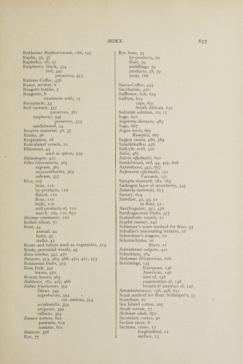 Raphanus Raphanistrum, 186, 193 Raphe, 35, 37 Raphides, 26, 27 Raspberry, black, 354 red, 349 preserves, 353 Rations Coffee, 436 Razor, section, 6 Reagent bottles, 7 Reagents, 8 treatment with, 15 Receptacle, 33 Red currant, 357 preserves, 361 raspberry, 349 preserves, 353 sandalwood, 44 Reserve material, 36, 37 Resins, 26 Respiration, 28 Reticulated vessels, 22 Rhizomes, 43 used as spices, 599 Rhizopogon, 422 Ribes Grossularia, 363 nigrum, 362 oxyacanthoides, 363 rubrum, 357 Rice, 105 bran, no by-products, no flaked, no flour, no hulls, no mill-products of, no starch, 109, no, 652 Ricinus communis, 220 Rolled wheat, 70 Root, 44 annual, 44 hairs, 45 stalks, 43 Roots and tubers used as vegetables, 414 Roots, perennial woody, 45 Rosa canina, 342, 470 Rosacece, 323, 463, 468, 470, 471, 473 Rosaceous fruits, 323 Rose fruit, 342 leaves, 470 Rowan leaves, 463 Rubiacece, 161, 427, 466 Rubus jructicosus, 354 Idceus, 349 nigrobaccus, 354 var. sativus, 354 occidentals, 354 strigosus, 349 villosus, 354 Rumex acetosa, 622 patientia, 622 scutatus, 621 Rutacece, 376 Rye, 77 Rye bran, 79 by-products, 79 flour, 79 middlings, 79 products, 78, 79 smut, 166 Sacca-Coffee, 434 Saccharine, 320 Safflower, 626, 629 Saffron, 623 cape, 631 South African, 632 Safranin solution, 10, 17 Sage, 610 Sageretia theezans, 483 Sago, 667 Sagus Icevis, 667 Rumphii, 667 Saigon cassia, 586, 589 Saladinkaffee, 436 Salicylic acid, 320 Salix, 461 Salvia offichialis, 610 Sandalwood, red, 44, 495, 626 Sapindacece, 451, 657 Saponaria officinalis, 151 Vaccaria, 151 Sarepta mustard, 182, 183 Sarkogen layer of strawberry, 345 Satureja hortensis, 613 Savory, 613 Sawdust, 42, 43, 52 in flour, 52 Saxijragacece, 357, 476 Saxifragaceous fruits, 357 Scalariform vessels, 22 Scarlet runner, 240 Schimper’s scum method for flour, 55 Schultze’s macerating mixture, 10 Schweitzer’s reagent, 10 Sclerenchyma, 20 fibers, 21 Scleroderma vulgare, 422 Sclerotium, 164 Scolymus Hispanicus, 626 Screenings, 145 European, 146 American, 146 uses of, 146 examination of, 148 botanical analyses of, 147 Scrophulariacece, 156, 458, 631 Scum method for flour, Schimper’s, 55 Scutellum, 61 Sea Island cotton, 205 Secale cere ale, 77 Sechium edule, 670 Secondary cortex, 40 Section razor, 6 Sections, cross-, 12 longitudinal, 12 surface, 13
