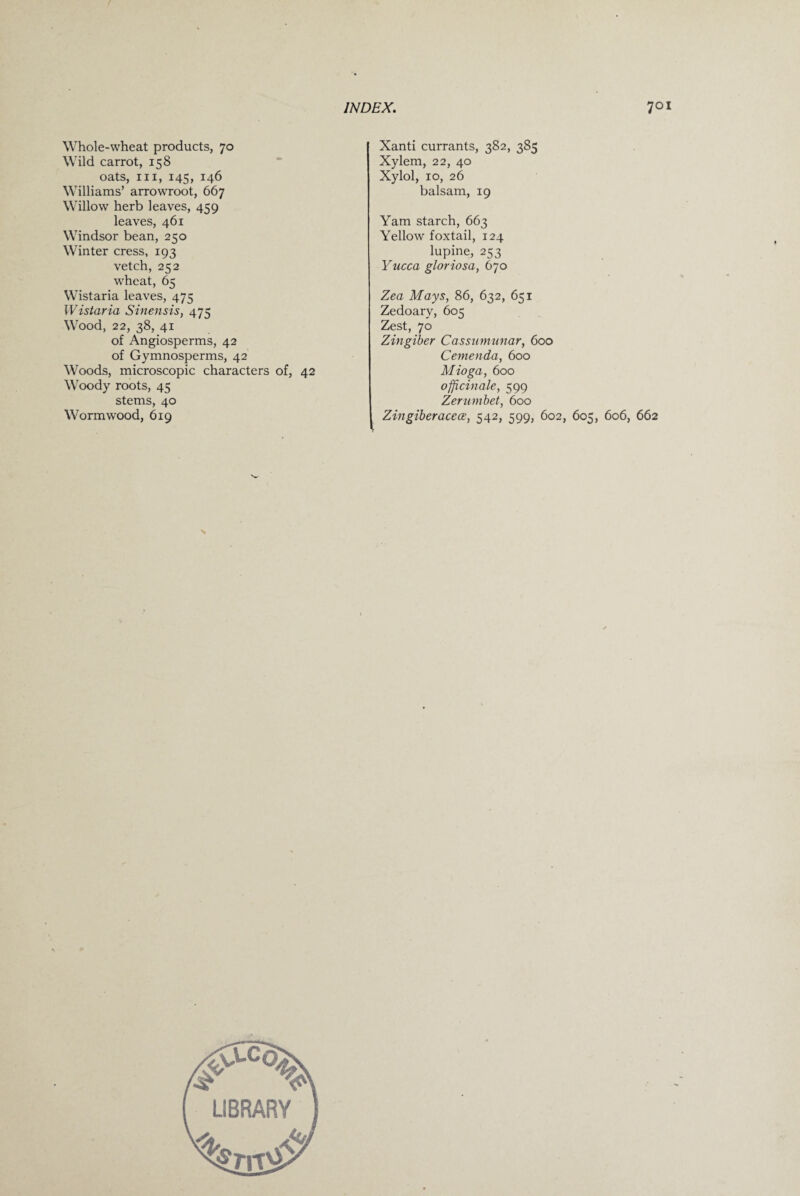Whole-wheat products, 70 Wild carrot, 158 oats, hi, 145, 146 Williams’ arrowroot, 667 Willow herb leaves, 459 leaves, 461 Windsor bean, 250 Winter cress, 193 vetch, 252 wheat, 65 Wistaria leaves, 475 Wistaria Sinensis, 475 Wood, 22, 38, 41 of Angiosperms, 42 of Gymnosperms, 42 Woods, microscopic characters of, 42 Woody roots, 45 stems, 40 Wormwood, 619 Xanti currants, 382, 385 Xylem, 22, 40 Xylol, 10, 26 balsam, 19 Yam starch, 663 Yellow foxtail, 124 lupine, 253 Yucca gloriosa, 670 Zea Mays, 86, 632, 651 Zedoary, 605 Zest, 70 Zingiber Cassumunar, 600 Cemenda, 600 Mioga, 600 officinale, 599 Zerumbet, 600 Zingiberacece, 542, 599, 602, 605, 606, 662